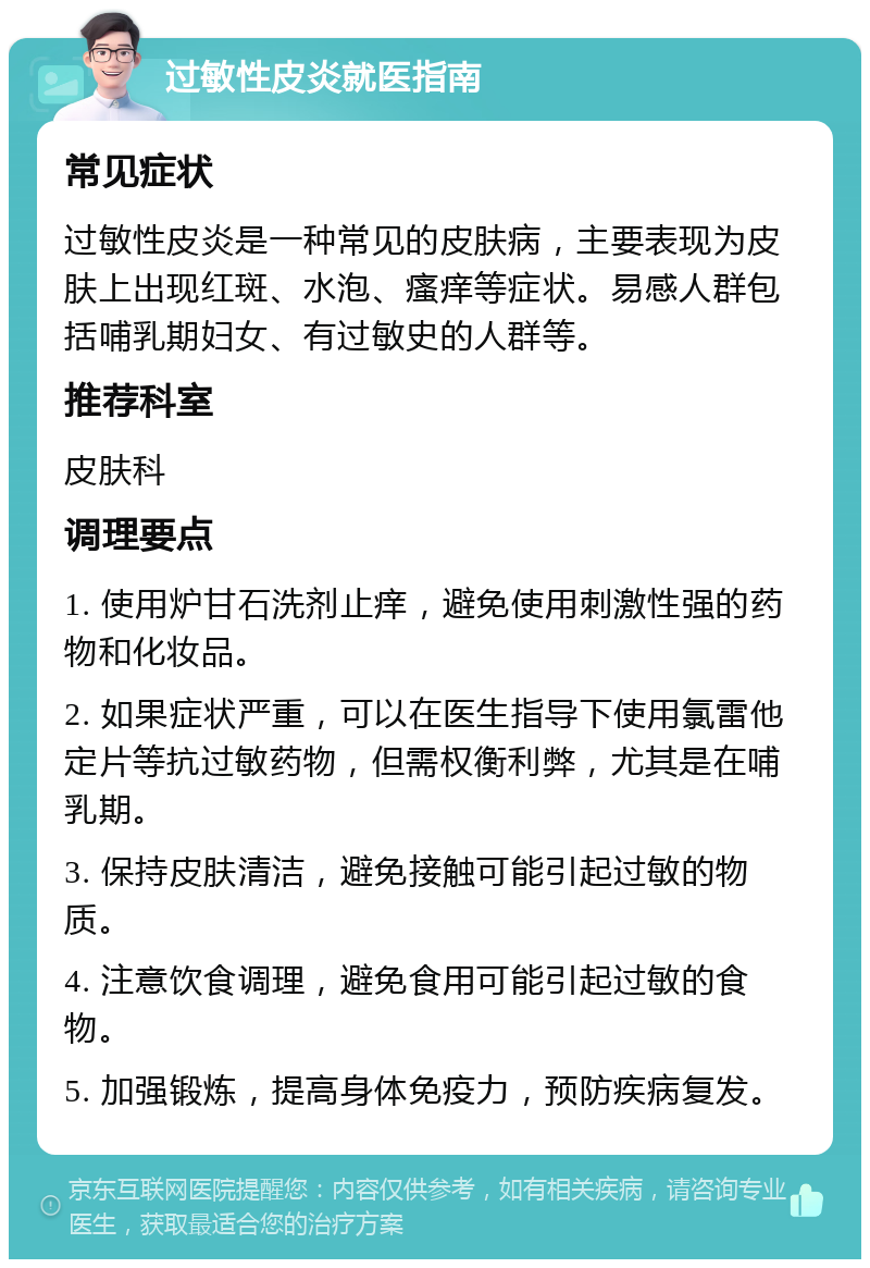 过敏性皮炎就医指南 常见症状 过敏性皮炎是一种常见的皮肤病，主要表现为皮肤上出现红斑、水泡、瘙痒等症状。易感人群包括哺乳期妇女、有过敏史的人群等。 推荐科室 皮肤科 调理要点 1. 使用炉甘石洗剂止痒，避免使用刺激性强的药物和化妆品。 2. 如果症状严重，可以在医生指导下使用氯雷他定片等抗过敏药物，但需权衡利弊，尤其是在哺乳期。 3. 保持皮肤清洁，避免接触可能引起过敏的物质。 4. 注意饮食调理，避免食用可能引起过敏的食物。 5. 加强锻炼，提高身体免疫力，预防疾病复发。