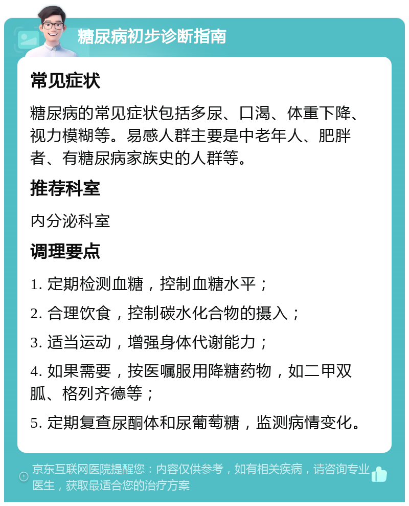 糖尿病初步诊断指南 常见症状 糖尿病的常见症状包括多尿、口渴、体重下降、视力模糊等。易感人群主要是中老年人、肥胖者、有糖尿病家族史的人群等。 推荐科室 内分泌科室 调理要点 1. 定期检测血糖，控制血糖水平； 2. 合理饮食，控制碳水化合物的摄入； 3. 适当运动，增强身体代谢能力； 4. 如果需要，按医嘱服用降糖药物，如二甲双胍、格列齐德等； 5. 定期复查尿酮体和尿葡萄糖，监测病情变化。