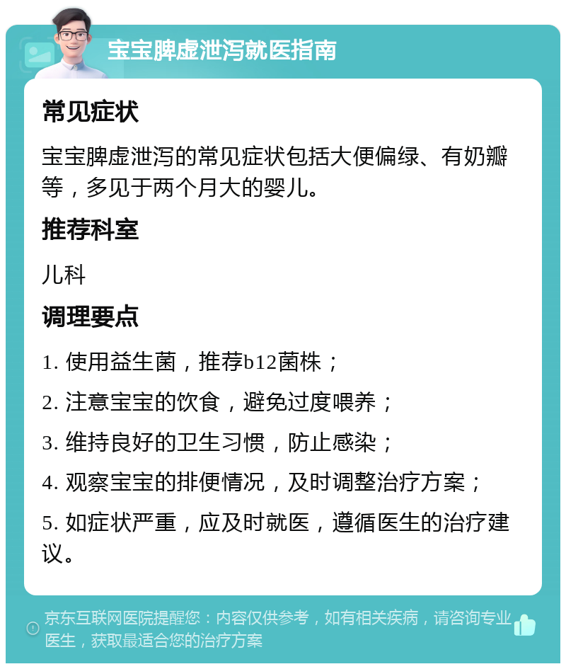 宝宝脾虚泄泻就医指南 常见症状 宝宝脾虚泄泻的常见症状包括大便偏绿、有奶瓣等，多见于两个月大的婴儿。 推荐科室 儿科 调理要点 1. 使用益生菌，推荐b12菌株； 2. 注意宝宝的饮食，避免过度喂养； 3. 维持良好的卫生习惯，防止感染； 4. 观察宝宝的排便情况，及时调整治疗方案； 5. 如症状严重，应及时就医，遵循医生的治疗建议。