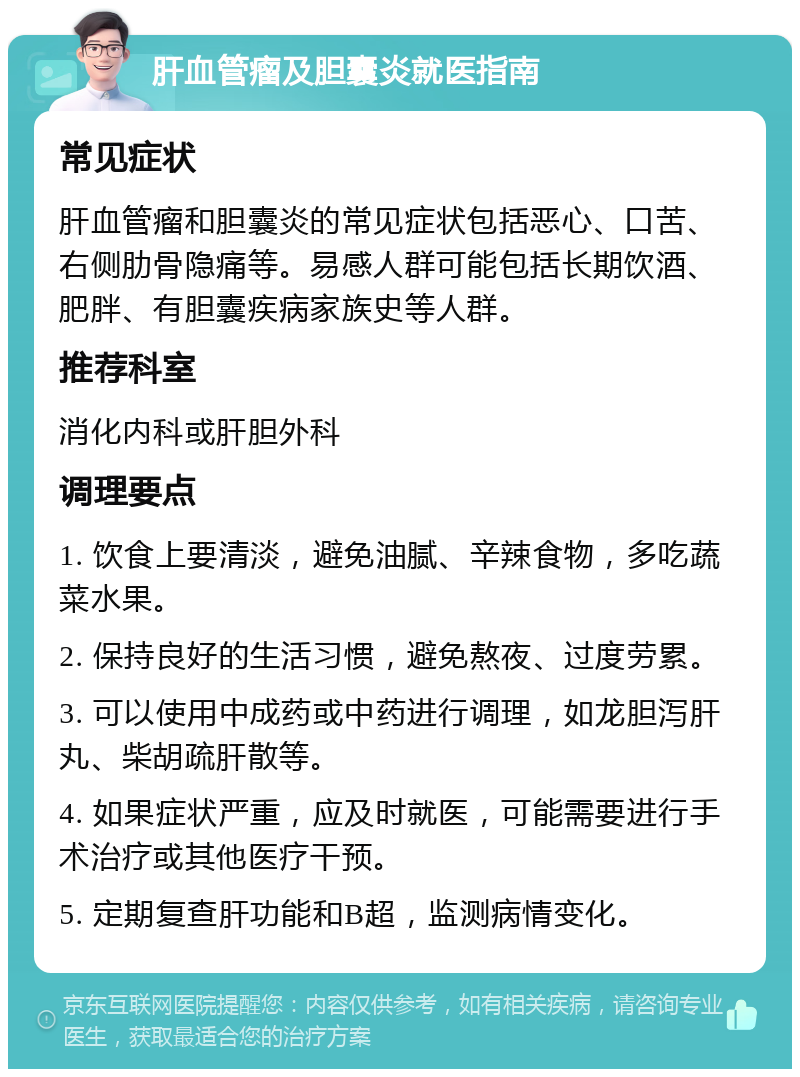 肝血管瘤及胆囊炎就医指南 常见症状 肝血管瘤和胆囊炎的常见症状包括恶心、口苦、右侧肋骨隐痛等。易感人群可能包括长期饮酒、肥胖、有胆囊疾病家族史等人群。 推荐科室 消化内科或肝胆外科 调理要点 1. 饮食上要清淡，避免油腻、辛辣食物，多吃蔬菜水果。 2. 保持良好的生活习惯，避免熬夜、过度劳累。 3. 可以使用中成药或中药进行调理，如龙胆泻肝丸、柴胡疏肝散等。 4. 如果症状严重，应及时就医，可能需要进行手术治疗或其他医疗干预。 5. 定期复查肝功能和B超，监测病情变化。