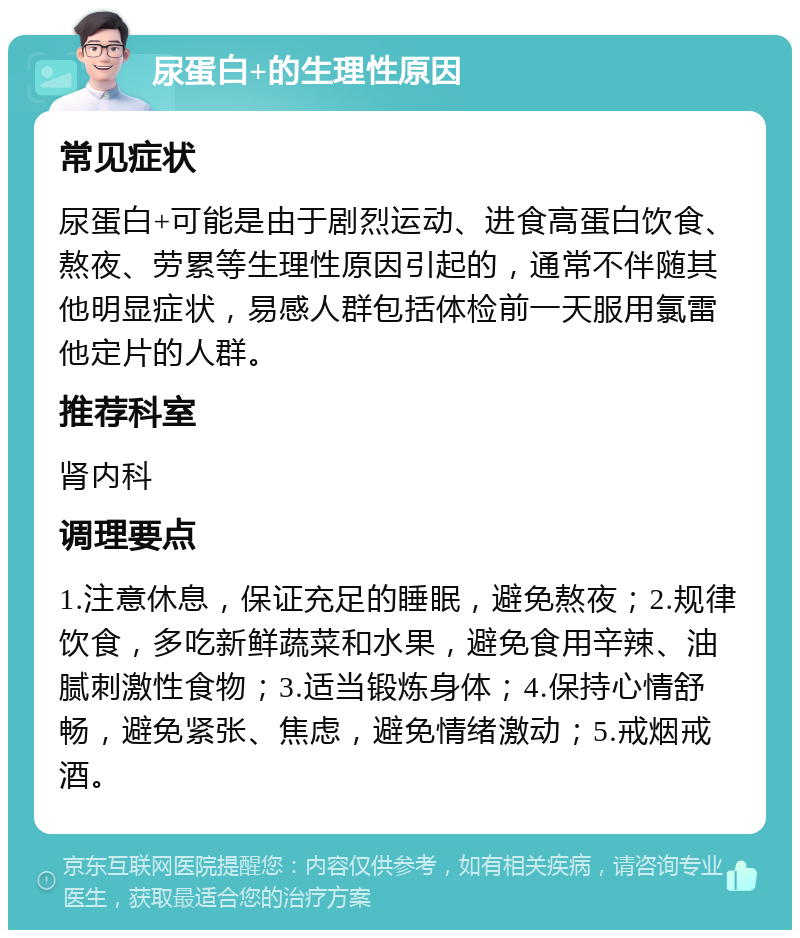 尿蛋白+的生理性原因 常见症状 尿蛋白+可能是由于剧烈运动、进食高蛋白饮食、熬夜、劳累等生理性原因引起的，通常不伴随其他明显症状，易感人群包括体检前一天服用氯雷他定片的人群。 推荐科室 肾内科 调理要点 1.注意休息，保证充足的睡眠，避免熬夜；2.规律饮食，多吃新鲜蔬菜和水果，避免食用辛辣、油腻刺激性食物；3.适当锻炼身体；4.保持心情舒畅，避免紧张、焦虑，避免情绪激动；5.戒烟戒酒。