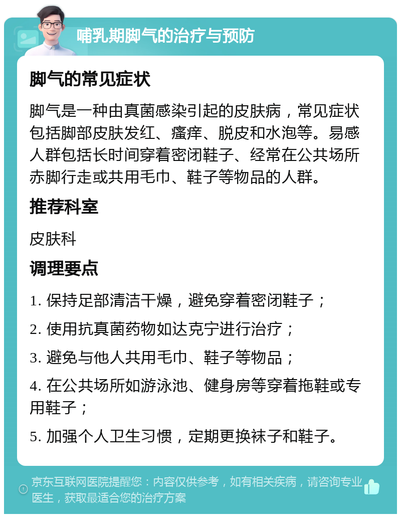 哺乳期脚气的治疗与预防 脚气的常见症状 脚气是一种由真菌感染引起的皮肤病，常见症状包括脚部皮肤发红、瘙痒、脱皮和水泡等。易感人群包括长时间穿着密闭鞋子、经常在公共场所赤脚行走或共用毛巾、鞋子等物品的人群。 推荐科室 皮肤科 调理要点 1. 保持足部清洁干燥，避免穿着密闭鞋子； 2. 使用抗真菌药物如达克宁进行治疗； 3. 避免与他人共用毛巾、鞋子等物品； 4. 在公共场所如游泳池、健身房等穿着拖鞋或专用鞋子； 5. 加强个人卫生习惯，定期更换袜子和鞋子。