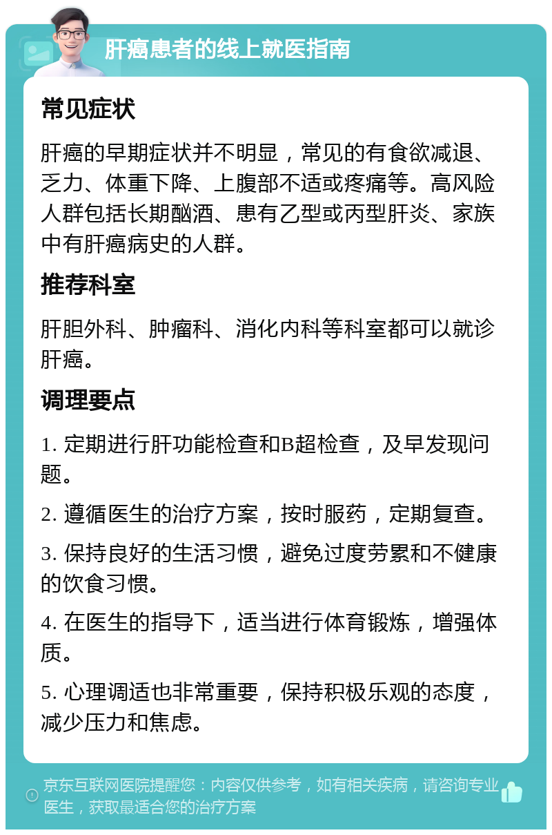 肝癌患者的线上就医指南 常见症状 肝癌的早期症状并不明显，常见的有食欲减退、乏力、体重下降、上腹部不适或疼痛等。高风险人群包括长期酗酒、患有乙型或丙型肝炎、家族中有肝癌病史的人群。 推荐科室 肝胆外科、肿瘤科、消化内科等科室都可以就诊肝癌。 调理要点 1. 定期进行肝功能检查和B超检查，及早发现问题。 2. 遵循医生的治疗方案，按时服药，定期复查。 3. 保持良好的生活习惯，避免过度劳累和不健康的饮食习惯。 4. 在医生的指导下，适当进行体育锻炼，增强体质。 5. 心理调适也非常重要，保持积极乐观的态度，减少压力和焦虑。