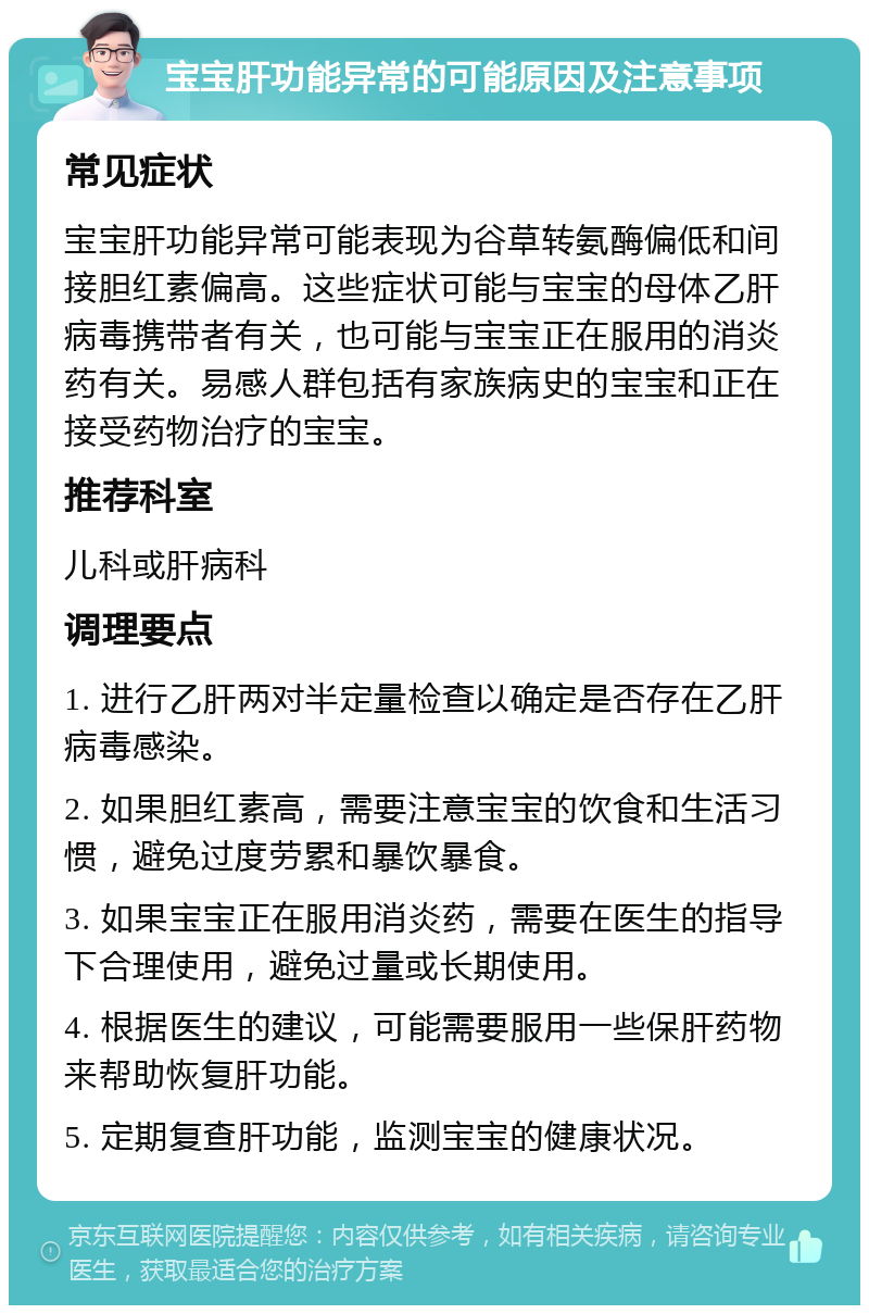 宝宝肝功能异常的可能原因及注意事项 常见症状 宝宝肝功能异常可能表现为谷草转氨酶偏低和间接胆红素偏高。这些症状可能与宝宝的母体乙肝病毒携带者有关，也可能与宝宝正在服用的消炎药有关。易感人群包括有家族病史的宝宝和正在接受药物治疗的宝宝。 推荐科室 儿科或肝病科 调理要点 1. 进行乙肝两对半定量检查以确定是否存在乙肝病毒感染。 2. 如果胆红素高，需要注意宝宝的饮食和生活习惯，避免过度劳累和暴饮暴食。 3. 如果宝宝正在服用消炎药，需要在医生的指导下合理使用，避免过量或长期使用。 4. 根据医生的建议，可能需要服用一些保肝药物来帮助恢复肝功能。 5. 定期复查肝功能，监测宝宝的健康状况。