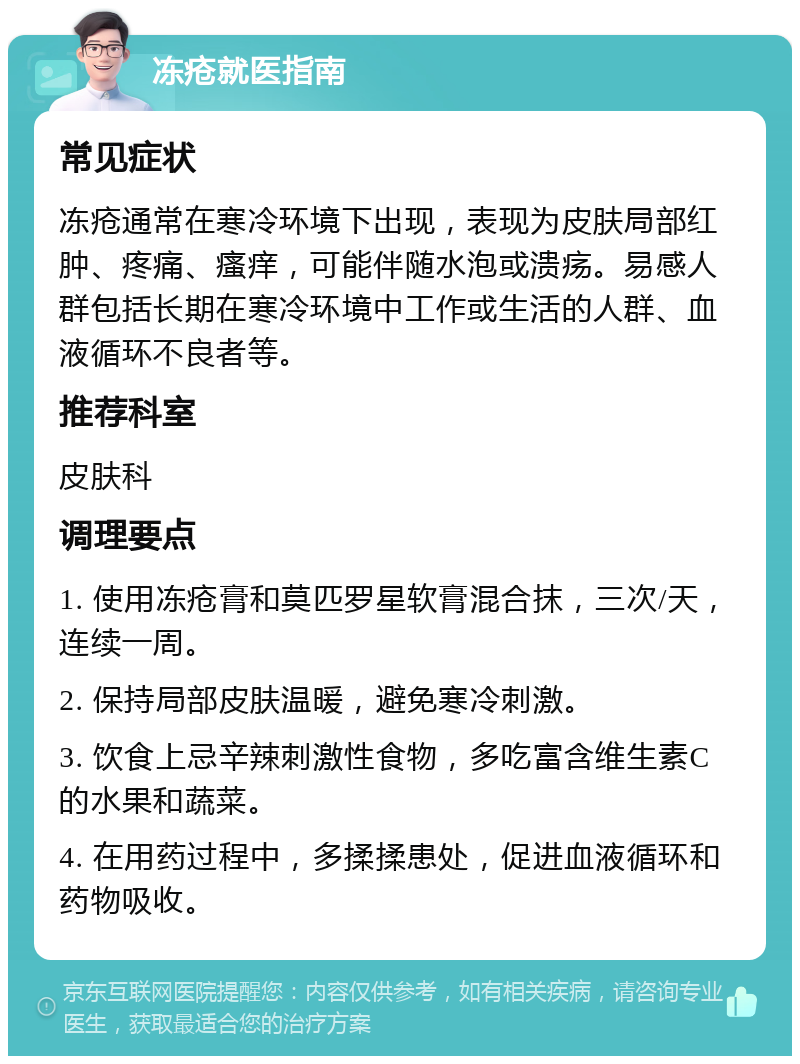 冻疮就医指南 常见症状 冻疮通常在寒冷环境下出现，表现为皮肤局部红肿、疼痛、瘙痒，可能伴随水泡或溃疡。易感人群包括长期在寒冷环境中工作或生活的人群、血液循环不良者等。 推荐科室 皮肤科 调理要点 1. 使用冻疮膏和莫匹罗星软膏混合抹，三次/天，连续一周。 2. 保持局部皮肤温暖，避免寒冷刺激。 3. 饮食上忌辛辣刺激性食物，多吃富含维生素C的水果和蔬菜。 4. 在用药过程中，多揉揉患处，促进血液循环和药物吸收。