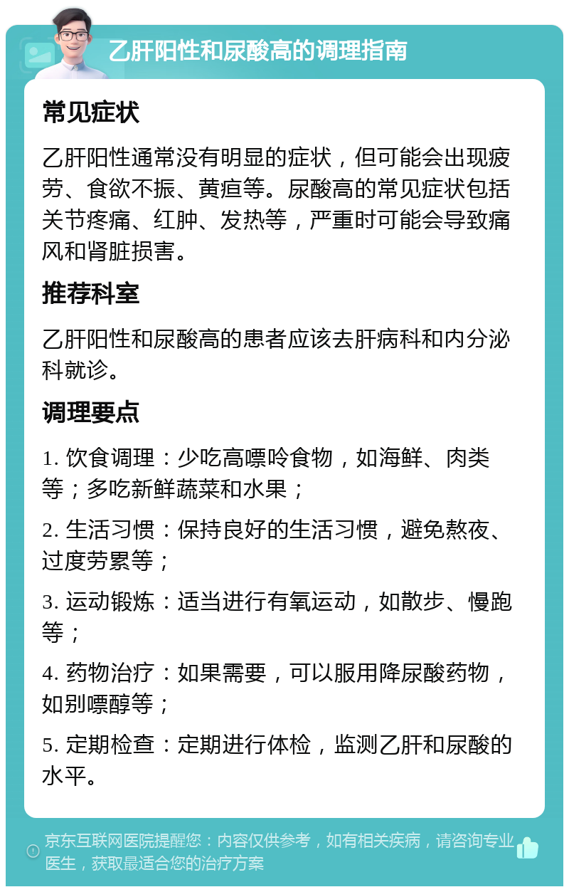 乙肝阳性和尿酸高的调理指南 常见症状 乙肝阳性通常没有明显的症状，但可能会出现疲劳、食欲不振、黄疸等。尿酸高的常见症状包括关节疼痛、红肿、发热等，严重时可能会导致痛风和肾脏损害。 推荐科室 乙肝阳性和尿酸高的患者应该去肝病科和内分泌科就诊。 调理要点 1. 饮食调理：少吃高嘌呤食物，如海鲜、肉类等；多吃新鲜蔬菜和水果； 2. 生活习惯：保持良好的生活习惯，避免熬夜、过度劳累等； 3. 运动锻炼：适当进行有氧运动，如散步、慢跑等； 4. 药物治疗：如果需要，可以服用降尿酸药物，如别嘌醇等； 5. 定期检查：定期进行体检，监测乙肝和尿酸的水平。