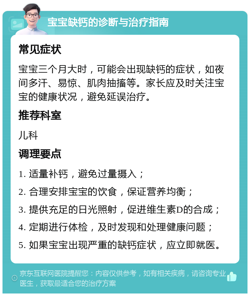 宝宝缺钙的诊断与治疗指南 常见症状 宝宝三个月大时，可能会出现缺钙的症状，如夜间多汗、易惊、肌肉抽搐等。家长应及时关注宝宝的健康状况，避免延误治疗。 推荐科室 儿科 调理要点 1. 适量补钙，避免过量摄入； 2. 合理安排宝宝的饮食，保证营养均衡； 3. 提供充足的日光照射，促进维生素D的合成； 4. 定期进行体检，及时发现和处理健康问题； 5. 如果宝宝出现严重的缺钙症状，应立即就医。