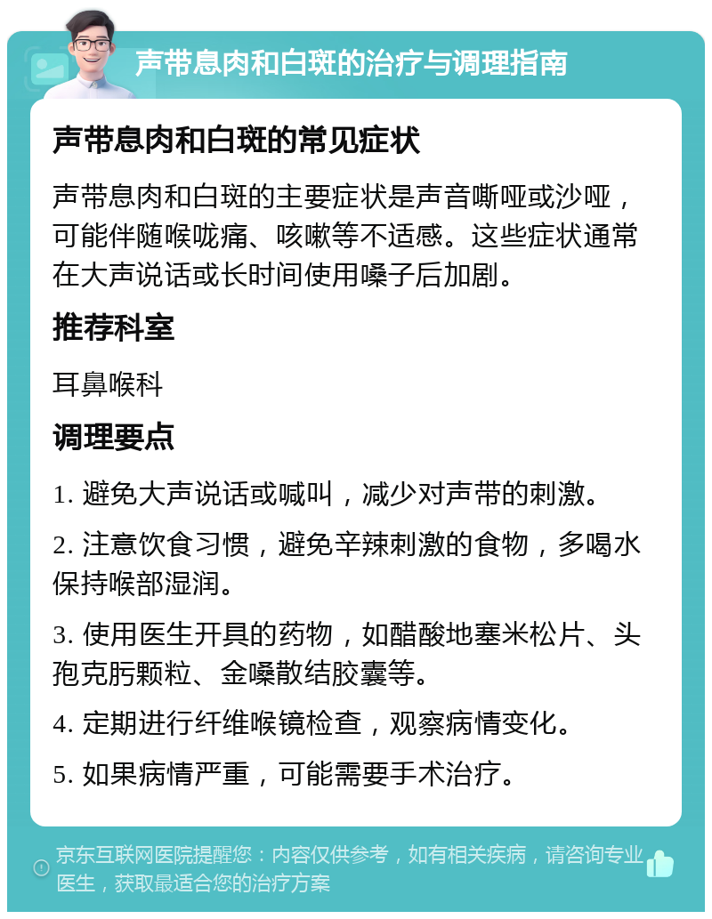 声带息肉和白斑的治疗与调理指南 声带息肉和白斑的常见症状 声带息肉和白斑的主要症状是声音嘶哑或沙哑，可能伴随喉咙痛、咳嗽等不适感。这些症状通常在大声说话或长时间使用嗓子后加剧。 推荐科室 耳鼻喉科 调理要点 1. 避免大声说话或喊叫，减少对声带的刺激。 2. 注意饮食习惯，避免辛辣刺激的食物，多喝水保持喉部湿润。 3. 使用医生开具的药物，如醋酸地塞米松片、头孢克肟颗粒、金嗓散结胶囊等。 4. 定期进行纤维喉镜检查，观察病情变化。 5. 如果病情严重，可能需要手术治疗。