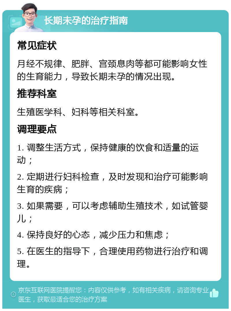 长期未孕的治疗指南 常见症状 月经不规律、肥胖、宫颈息肉等都可能影响女性的生育能力，导致长期未孕的情况出现。 推荐科室 生殖医学科、妇科等相关科室。 调理要点 1. 调整生活方式，保持健康的饮食和适量的运动； 2. 定期进行妇科检查，及时发现和治疗可能影响生育的疾病； 3. 如果需要，可以考虑辅助生殖技术，如试管婴儿； 4. 保持良好的心态，减少压力和焦虑； 5. 在医生的指导下，合理使用药物进行治疗和调理。