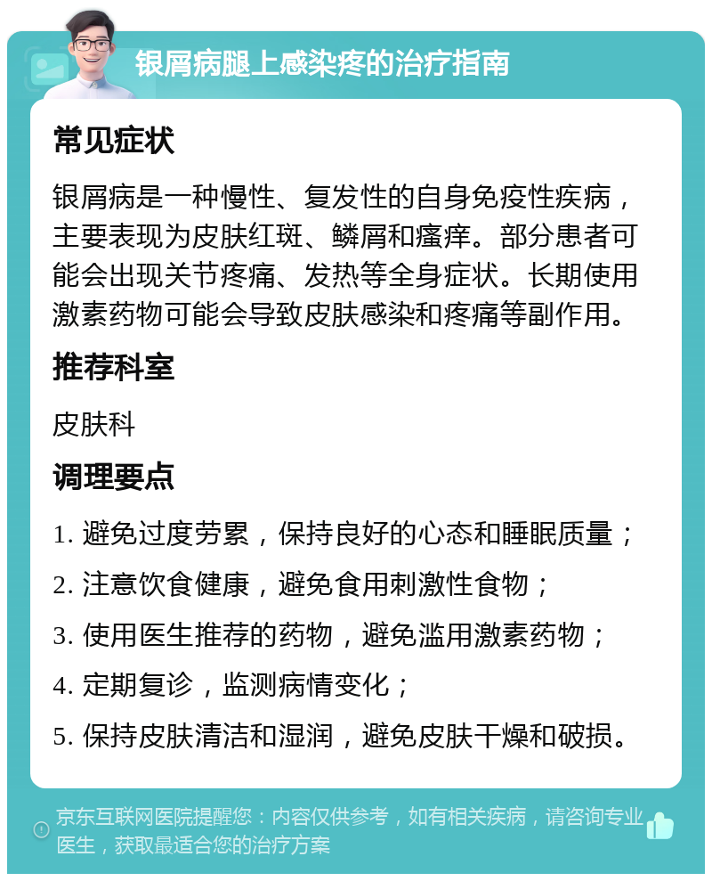 银屑病腿上感染疼的治疗指南 常见症状 银屑病是一种慢性、复发性的自身免疫性疾病，主要表现为皮肤红斑、鳞屑和瘙痒。部分患者可能会出现关节疼痛、发热等全身症状。长期使用激素药物可能会导致皮肤感染和疼痛等副作用。 推荐科室 皮肤科 调理要点 1. 避免过度劳累，保持良好的心态和睡眠质量； 2. 注意饮食健康，避免食用刺激性食物； 3. 使用医生推荐的药物，避免滥用激素药物； 4. 定期复诊，监测病情变化； 5. 保持皮肤清洁和湿润，避免皮肤干燥和破损。