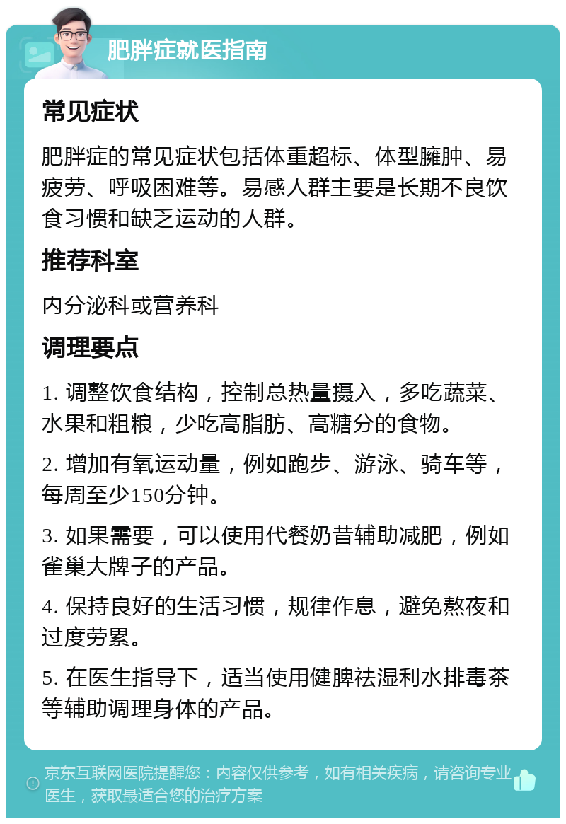 肥胖症就医指南 常见症状 肥胖症的常见症状包括体重超标、体型臃肿、易疲劳、呼吸困难等。易感人群主要是长期不良饮食习惯和缺乏运动的人群。 推荐科室 内分泌科或营养科 调理要点 1. 调整饮食结构，控制总热量摄入，多吃蔬菜、水果和粗粮，少吃高脂肪、高糖分的食物。 2. 增加有氧运动量，例如跑步、游泳、骑车等，每周至少150分钟。 3. 如果需要，可以使用代餐奶昔辅助减肥，例如雀巢大牌子的产品。 4. 保持良好的生活习惯，规律作息，避免熬夜和过度劳累。 5. 在医生指导下，适当使用健脾祛湿利水排毒茶等辅助调理身体的产品。