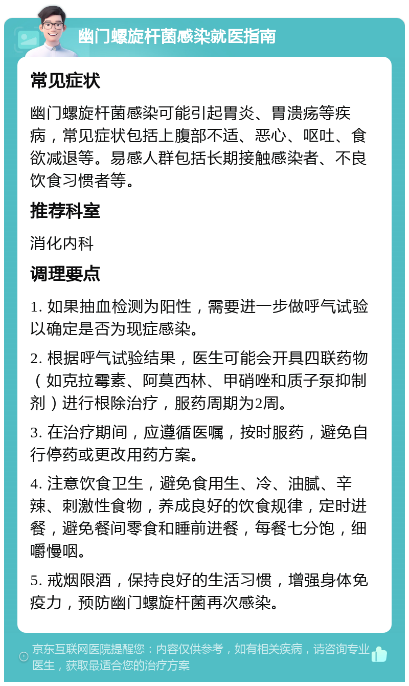 幽门螺旋杆菌感染就医指南 常见症状 幽门螺旋杆菌感染可能引起胃炎、胃溃疡等疾病，常见症状包括上腹部不适、恶心、呕吐、食欲减退等。易感人群包括长期接触感染者、不良饮食习惯者等。 推荐科室 消化内科 调理要点 1. 如果抽血检测为阳性，需要进一步做呼气试验以确定是否为现症感染。 2. 根据呼气试验结果，医生可能会开具四联药物（如克拉霉素、阿莫西林、甲硝唑和质子泵抑制剂）进行根除治疗，服药周期为2周。 3. 在治疗期间，应遵循医嘱，按时服药，避免自行停药或更改用药方案。 4. 注意饮食卫生，避免食用生、冷、油腻、辛辣、刺激性食物，养成良好的饮食规律，定时进餐，避免餐间零食和睡前进餐，每餐七分饱，细嚼慢咽。 5. 戒烟限酒，保持良好的生活习惯，增强身体免疫力，预防幽门螺旋杆菌再次感染。