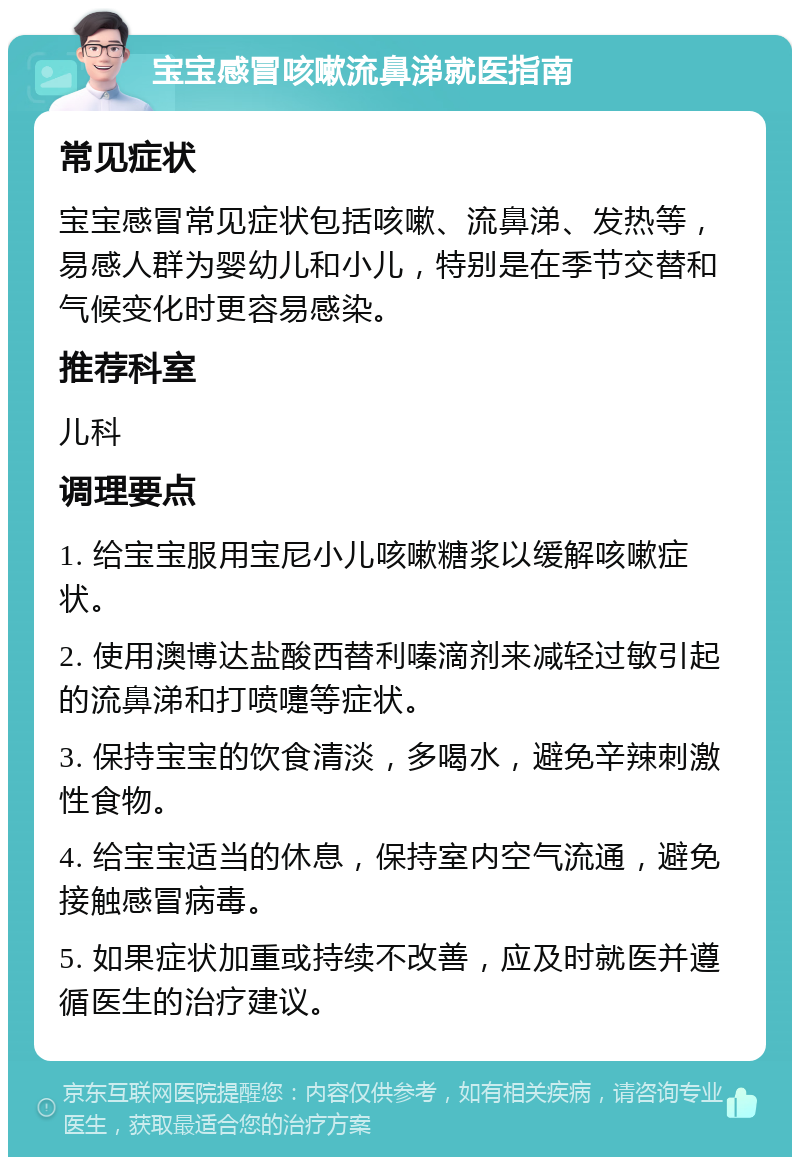 宝宝感冒咳嗽流鼻涕就医指南 常见症状 宝宝感冒常见症状包括咳嗽、流鼻涕、发热等，易感人群为婴幼儿和小儿，特别是在季节交替和气候变化时更容易感染。 推荐科室 儿科 调理要点 1. 给宝宝服用宝尼小儿咳嗽糖浆以缓解咳嗽症状。 2. 使用澳博达盐酸西替利嗪滴剂来减轻过敏引起的流鼻涕和打喷嚏等症状。 3. 保持宝宝的饮食清淡，多喝水，避免辛辣刺激性食物。 4. 给宝宝适当的休息，保持室内空气流通，避免接触感冒病毒。 5. 如果症状加重或持续不改善，应及时就医并遵循医生的治疗建议。