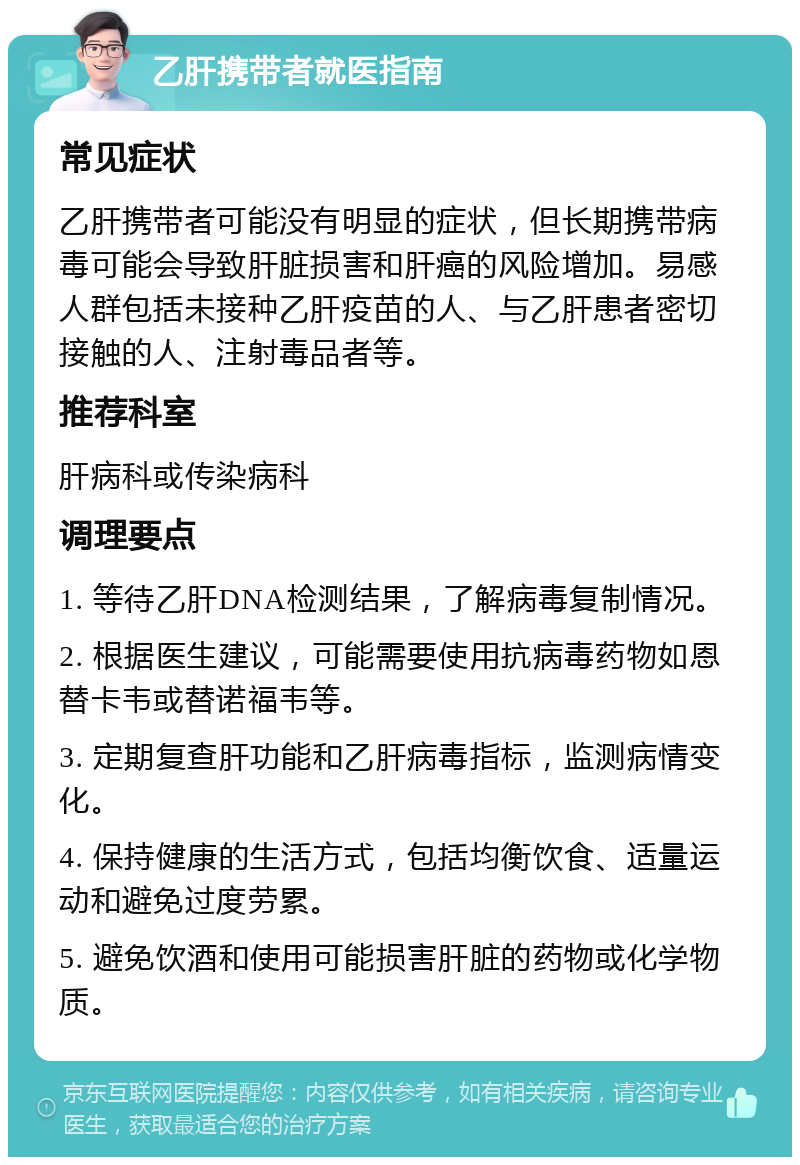 乙肝携带者就医指南 常见症状 乙肝携带者可能没有明显的症状，但长期携带病毒可能会导致肝脏损害和肝癌的风险增加。易感人群包括未接种乙肝疫苗的人、与乙肝患者密切接触的人、注射毒品者等。 推荐科室 肝病科或传染病科 调理要点 1. 等待乙肝DNA检测结果，了解病毒复制情况。 2. 根据医生建议，可能需要使用抗病毒药物如恩替卡韦或替诺福韦等。 3. 定期复查肝功能和乙肝病毒指标，监测病情变化。 4. 保持健康的生活方式，包括均衡饮食、适量运动和避免过度劳累。 5. 避免饮酒和使用可能损害肝脏的药物或化学物质。