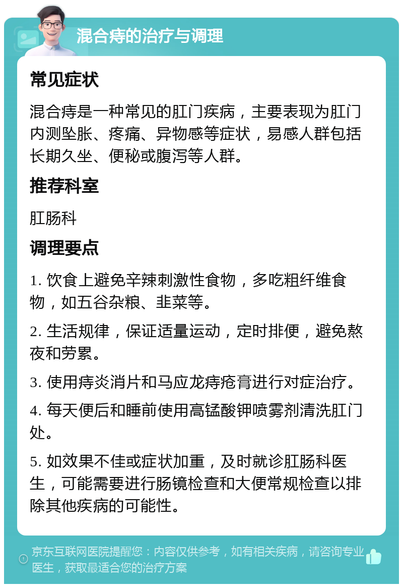 混合痔的治疗与调理 常见症状 混合痔是一种常见的肛门疾病，主要表现为肛门内测坠胀、疼痛、异物感等症状，易感人群包括长期久坐、便秘或腹泻等人群。 推荐科室 肛肠科 调理要点 1. 饮食上避免辛辣刺激性食物，多吃粗纤维食物，如五谷杂粮、韭菜等。 2. 生活规律，保证适量运动，定时排便，避免熬夜和劳累。 3. 使用痔炎消片和马应龙痔疮膏进行对症治疗。 4. 每天便后和睡前使用高锰酸钾喷雾剂清洗肛门处。 5. 如效果不佳或症状加重，及时就诊肛肠科医生，可能需要进行肠镜检查和大便常规检查以排除其他疾病的可能性。