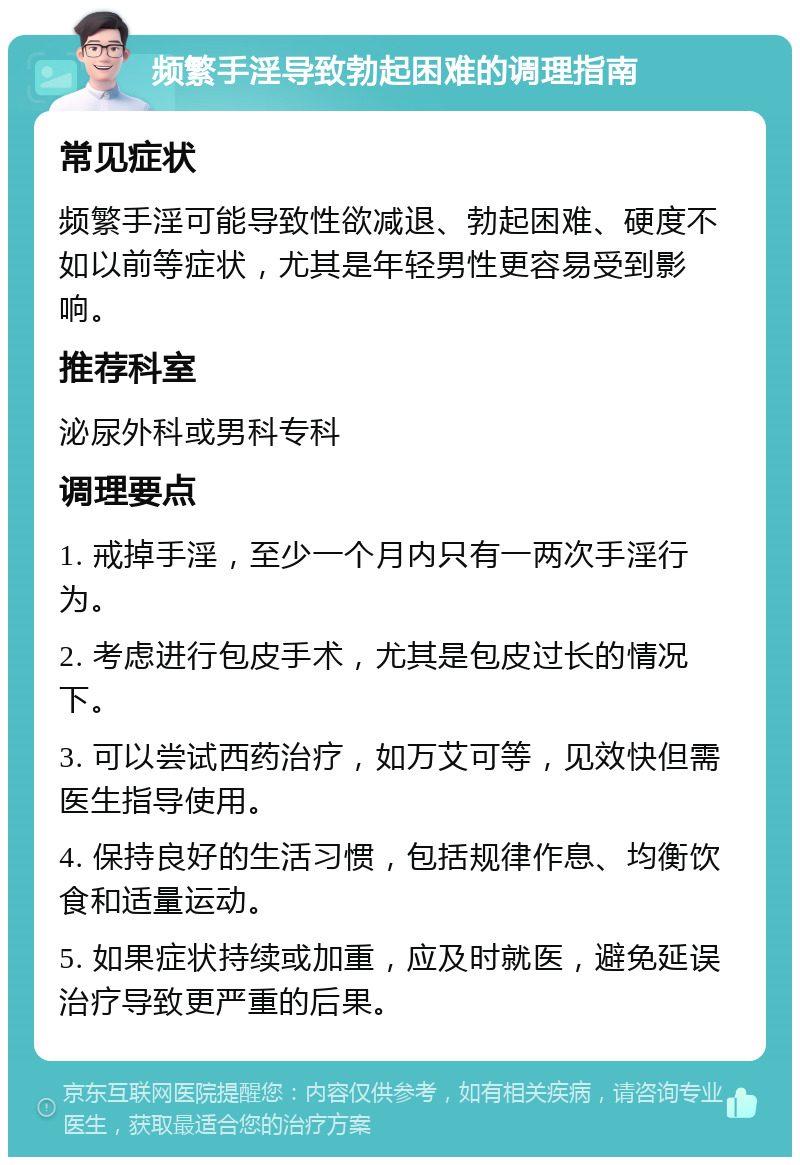 频繁手淫导致勃起困难的调理指南 常见症状 频繁手淫可能导致性欲减退、勃起困难、硬度不如以前等症状，尤其是年轻男性更容易受到影响。 推荐科室 泌尿外科或男科专科 调理要点 1. 戒掉手淫，至少一个月内只有一两次手淫行为。 2. 考虑进行包皮手术，尤其是包皮过长的情况下。 3. 可以尝试西药治疗，如万艾可等，见效快但需医生指导使用。 4. 保持良好的生活习惯，包括规律作息、均衡饮食和适量运动。 5. 如果症状持续或加重，应及时就医，避免延误治疗导致更严重的后果。