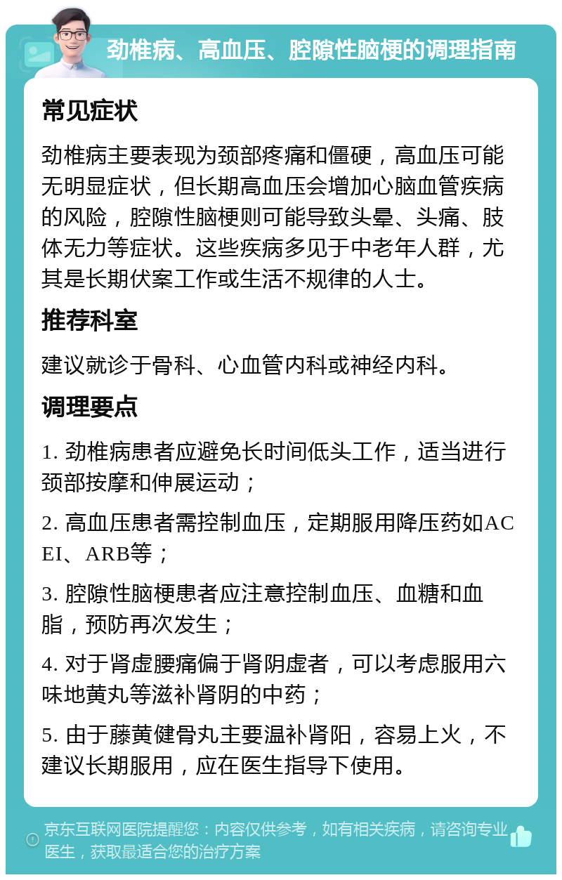 劲椎病、高血压、腔隙性脑梗的调理指南 常见症状 劲椎病主要表现为颈部疼痛和僵硬，高血压可能无明显症状，但长期高血压会增加心脑血管疾病的风险，腔隙性脑梗则可能导致头晕、头痛、肢体无力等症状。这些疾病多见于中老年人群，尤其是长期伏案工作或生活不规律的人士。 推荐科室 建议就诊于骨科、心血管内科或神经内科。 调理要点 1. 劲椎病患者应避免长时间低头工作，适当进行颈部按摩和伸展运动； 2. 高血压患者需控制血压，定期服用降压药如ACEI、ARB等； 3. 腔隙性脑梗患者应注意控制血压、血糖和血脂，预防再次发生； 4. 对于肾虚腰痛偏于肾阴虚者，可以考虑服用六味地黄丸等滋补肾阴的中药； 5. 由于藤黄健骨丸主要温补肾阳，容易上火，不建议长期服用，应在医生指导下使用。