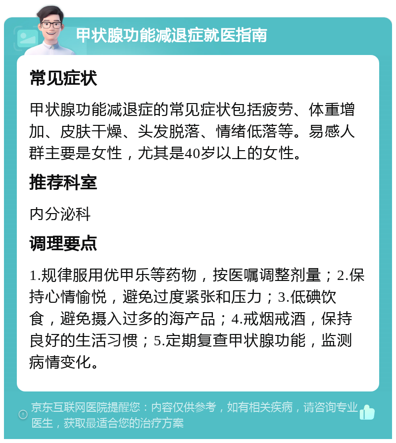 甲状腺功能减退症就医指南 常见症状 甲状腺功能减退症的常见症状包括疲劳、体重增加、皮肤干燥、头发脱落、情绪低落等。易感人群主要是女性，尤其是40岁以上的女性。 推荐科室 内分泌科 调理要点 1.规律服用优甲乐等药物，按医嘱调整剂量；2.保持心情愉悦，避免过度紧张和压力；3.低碘饮食，避免摄入过多的海产品；4.戒烟戒酒，保持良好的生活习惯；5.定期复查甲状腺功能，监测病情变化。