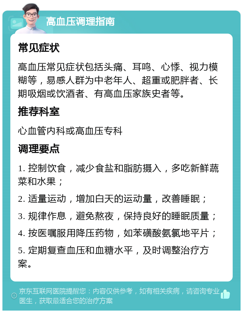 高血压调理指南 常见症状 高血压常见症状包括头痛、耳鸣、心悸、视力模糊等，易感人群为中老年人、超重或肥胖者、长期吸烟或饮酒者、有高血压家族史者等。 推荐科室 心血管内科或高血压专科 调理要点 1. 控制饮食，减少食盐和脂肪摄入，多吃新鲜蔬菜和水果； 2. 适量运动，增加白天的运动量，改善睡眠； 3. 规律作息，避免熬夜，保持良好的睡眠质量； 4. 按医嘱服用降压药物，如苯磺酸氨氯地平片； 5. 定期复查血压和血糖水平，及时调整治疗方案。