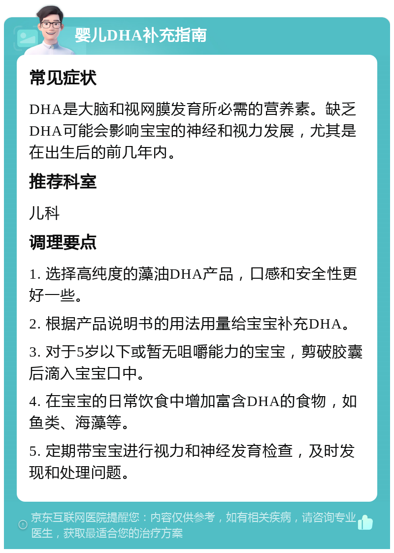 婴儿DHA补充指南 常见症状 DHA是大脑和视网膜发育所必需的营养素。缺乏DHA可能会影响宝宝的神经和视力发展，尤其是在出生后的前几年内。 推荐科室 儿科 调理要点 1. 选择高纯度的藻油DHA产品，口感和安全性更好一些。 2. 根据产品说明书的用法用量给宝宝补充DHA。 3. 对于5岁以下或暂无咀嚼能力的宝宝，剪破胶囊后滴入宝宝口中。 4. 在宝宝的日常饮食中增加富含DHA的食物，如鱼类、海藻等。 5. 定期带宝宝进行视力和神经发育检查，及时发现和处理问题。