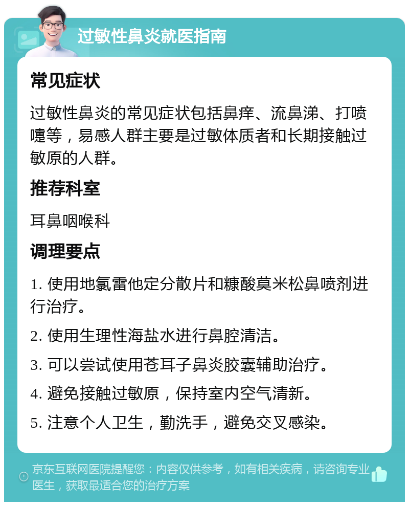 过敏性鼻炎就医指南 常见症状 过敏性鼻炎的常见症状包括鼻痒、流鼻涕、打喷嚏等，易感人群主要是过敏体质者和长期接触过敏原的人群。 推荐科室 耳鼻咽喉科 调理要点 1. 使用地氯雷他定分散片和糠酸莫米松鼻喷剂进行治疗。 2. 使用生理性海盐水进行鼻腔清洁。 3. 可以尝试使用苍耳子鼻炎胶囊辅助治疗。 4. 避免接触过敏原，保持室内空气清新。 5. 注意个人卫生，勤洗手，避免交叉感染。