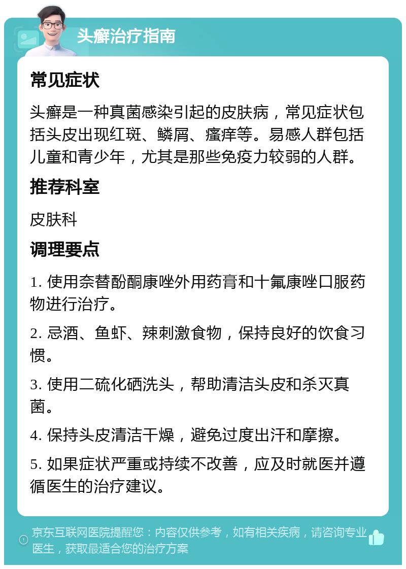 头癣治疗指南 常见症状 头癣是一种真菌感染引起的皮肤病，常见症状包括头皮出现红斑、鳞屑、瘙痒等。易感人群包括儿童和青少年，尤其是那些免疫力较弱的人群。 推荐科室 皮肤科 调理要点 1. 使用奈替酚酮康唑外用药膏和十氟康唑口服药物进行治疗。 2. 忌酒、鱼虾、辣刺激食物，保持良好的饮食习惯。 3. 使用二硫化硒洗头，帮助清洁头皮和杀灭真菌。 4. 保持头皮清洁干燥，避免过度出汗和摩擦。 5. 如果症状严重或持续不改善，应及时就医并遵循医生的治疗建议。