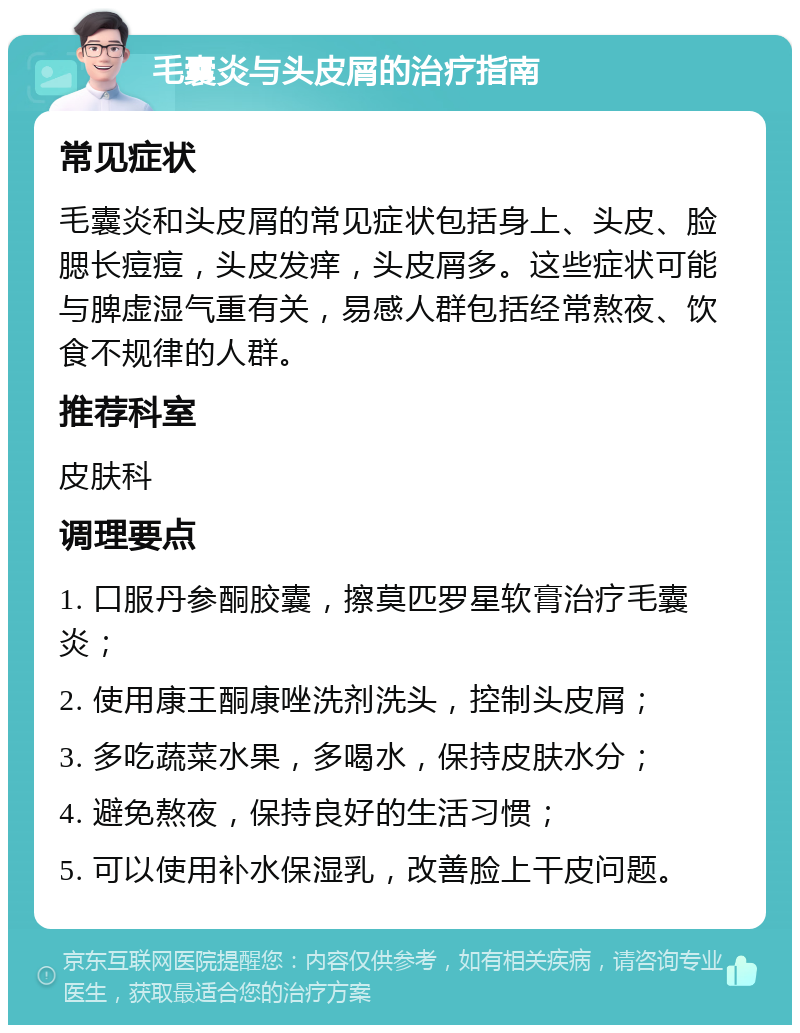 毛囊炎与头皮屑的治疗指南 常见症状 毛囊炎和头皮屑的常见症状包括身上、头皮、脸腮长痘痘，头皮发痒，头皮屑多。这些症状可能与脾虚湿气重有关，易感人群包括经常熬夜、饮食不规律的人群。 推荐科室 皮肤科 调理要点 1. 口服丹参酮胶囊，擦莫匹罗星软膏治疗毛囊炎； 2. 使用康王酮康唑洗剂洗头，控制头皮屑； 3. 多吃蔬菜水果，多喝水，保持皮肤水分； 4. 避免熬夜，保持良好的生活习惯； 5. 可以使用补水保湿乳，改善脸上干皮问题。