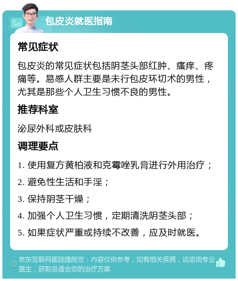 包皮炎就医指南 常见症状 包皮炎的常见症状包括阴茎头部红肿、瘙痒、疼痛等。易感人群主要是未行包皮环切术的男性，尤其是那些个人卫生习惯不良的男性。 推荐科室 泌尿外科或皮肤科 调理要点 1. 使用复方黄柏液和克霉唑乳膏进行外用治疗； 2. 避免性生活和手淫； 3. 保持阴茎干燥； 4. 加强个人卫生习惯，定期清洗阴茎头部； 5. 如果症状严重或持续不改善，应及时就医。