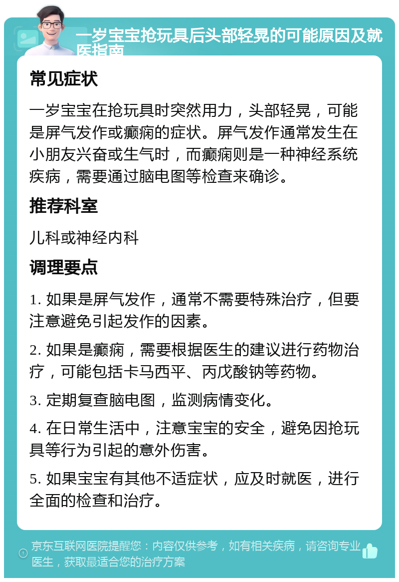 一岁宝宝抢玩具后头部轻晃的可能原因及就医指南 常见症状 一岁宝宝在抢玩具时突然用力，头部轻晃，可能是屏气发作或癫痫的症状。屏气发作通常发生在小朋友兴奋或生气时，而癫痫则是一种神经系统疾病，需要通过脑电图等检查来确诊。 推荐科室 儿科或神经内科 调理要点 1. 如果是屏气发作，通常不需要特殊治疗，但要注意避免引起发作的因素。 2. 如果是癫痫，需要根据医生的建议进行药物治疗，可能包括卡马西平、丙戊酸钠等药物。 3. 定期复查脑电图，监测病情变化。 4. 在日常生活中，注意宝宝的安全，避免因抢玩具等行为引起的意外伤害。 5. 如果宝宝有其他不适症状，应及时就医，进行全面的检查和治疗。