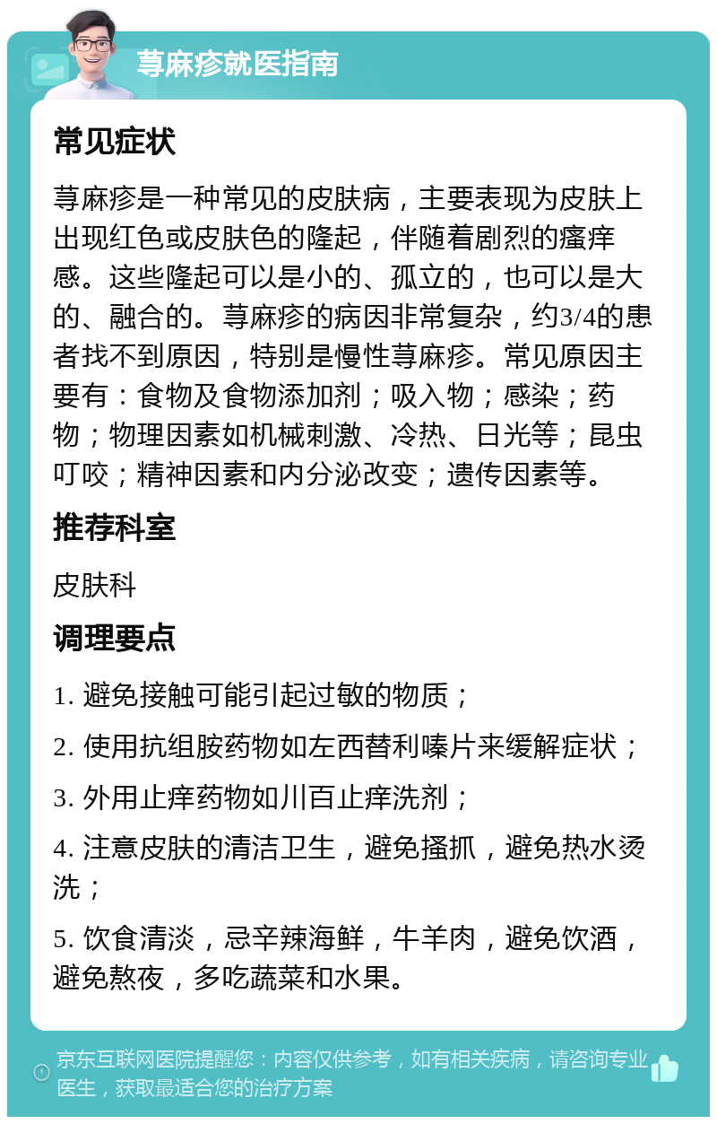 荨麻疹就医指南 常见症状 荨麻疹是一种常见的皮肤病，主要表现为皮肤上出现红色或皮肤色的隆起，伴随着剧烈的瘙痒感。这些隆起可以是小的、孤立的，也可以是大的、融合的。荨麻疹的病因非常复杂，约3/4的患者找不到原因，特别是慢性荨麻疹。常见原因主要有：食物及食物添加剂；吸入物；感染；药物；物理因素如机械刺激、冷热、日光等；昆虫叮咬；精神因素和内分泌改变；遗传因素等。 推荐科室 皮肤科 调理要点 1. 避免接触可能引起过敏的物质； 2. 使用抗组胺药物如左西替利嗪片来缓解症状； 3. 外用止痒药物如川百止痒洗剂； 4. 注意皮肤的清洁卫生，避免搔抓，避免热水烫洗； 5. 饮食清淡，忌辛辣海鲜，牛羊肉，避免饮酒，避免熬夜，多吃蔬菜和水果。