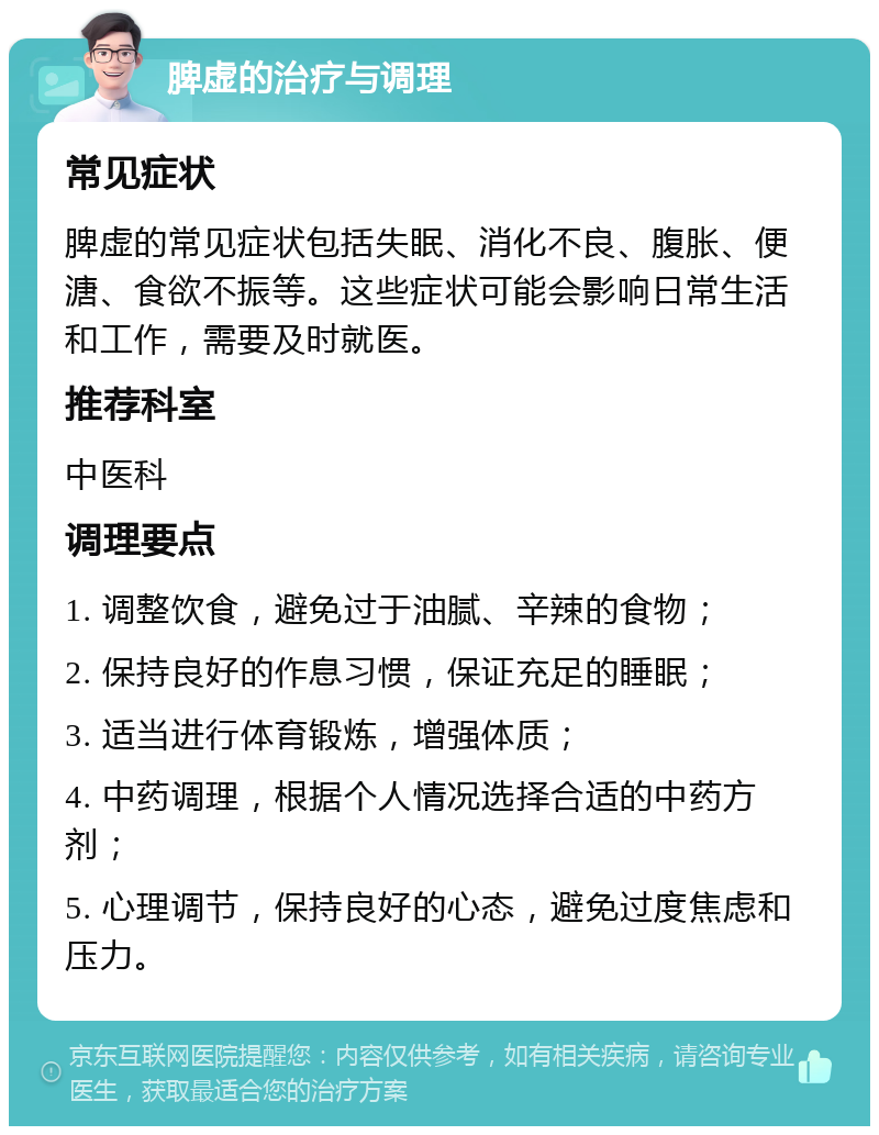 脾虚的治疗与调理 常见症状 脾虚的常见症状包括失眠、消化不良、腹胀、便溏、食欲不振等。这些症状可能会影响日常生活和工作，需要及时就医。 推荐科室 中医科 调理要点 1. 调整饮食，避免过于油腻、辛辣的食物； 2. 保持良好的作息习惯，保证充足的睡眠； 3. 适当进行体育锻炼，增强体质； 4. 中药调理，根据个人情况选择合适的中药方剂； 5. 心理调节，保持良好的心态，避免过度焦虑和压力。