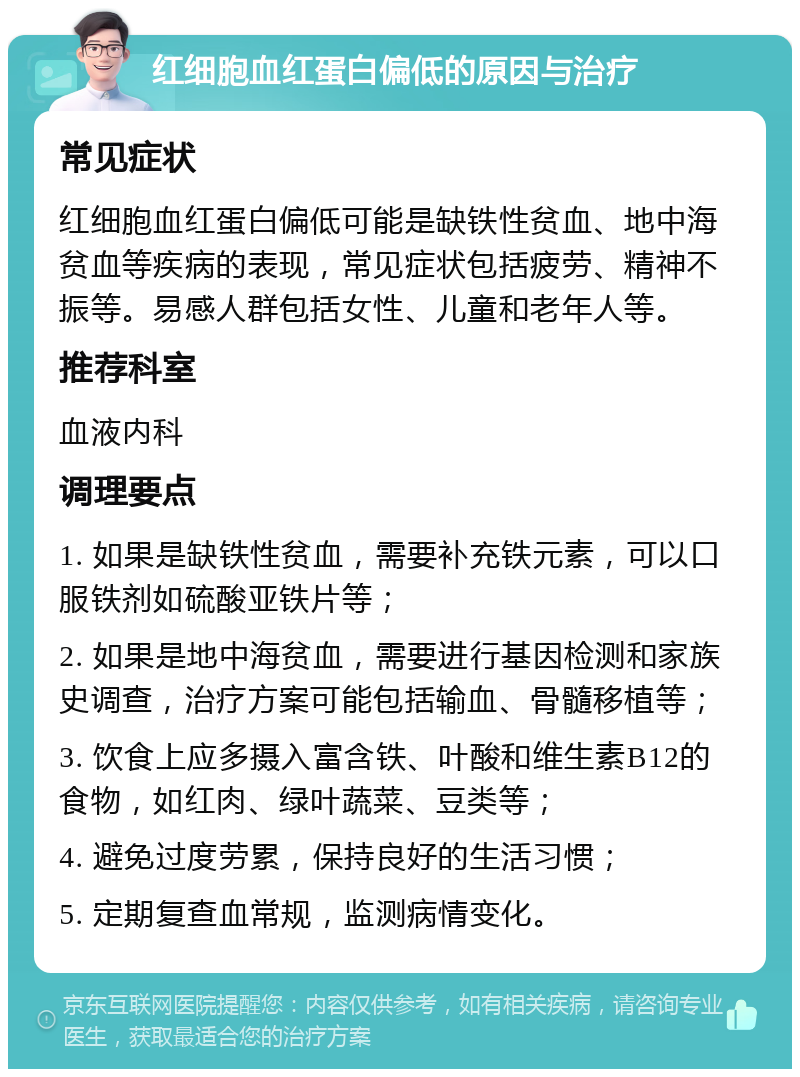 红细胞血红蛋白偏低的原因与治疗 常见症状 红细胞血红蛋白偏低可能是缺铁性贫血、地中海贫血等疾病的表现，常见症状包括疲劳、精神不振等。易感人群包括女性、儿童和老年人等。 推荐科室 血液内科 调理要点 1. 如果是缺铁性贫血，需要补充铁元素，可以口服铁剂如硫酸亚铁片等； 2. 如果是地中海贫血，需要进行基因检测和家族史调查，治疗方案可能包括输血、骨髓移植等； 3. 饮食上应多摄入富含铁、叶酸和维生素B12的食物，如红肉、绿叶蔬菜、豆类等； 4. 避免过度劳累，保持良好的生活习惯； 5. 定期复查血常规，监测病情变化。