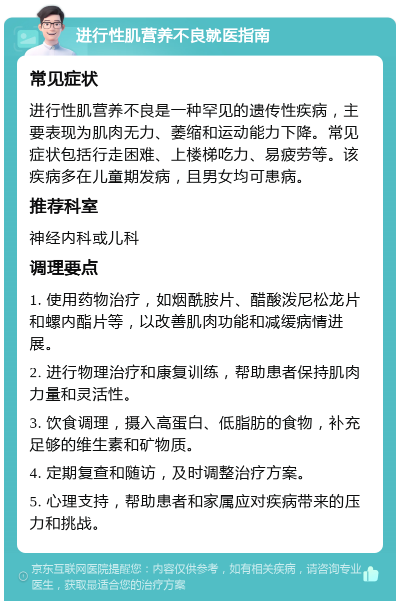 进行性肌营养不良就医指南 常见症状 进行性肌营养不良是一种罕见的遗传性疾病，主要表现为肌肉无力、萎缩和运动能力下降。常见症状包括行走困难、上楼梯吃力、易疲劳等。该疾病多在儿童期发病，且男女均可患病。 推荐科室 神经内科或儿科 调理要点 1. 使用药物治疗，如烟酰胺片、醋酸泼尼松龙片和螺内酯片等，以改善肌肉功能和减缓病情进展。 2. 进行物理治疗和康复训练，帮助患者保持肌肉力量和灵活性。 3. 饮食调理，摄入高蛋白、低脂肪的食物，补充足够的维生素和矿物质。 4. 定期复查和随访，及时调整治疗方案。 5. 心理支持，帮助患者和家属应对疾病带来的压力和挑战。