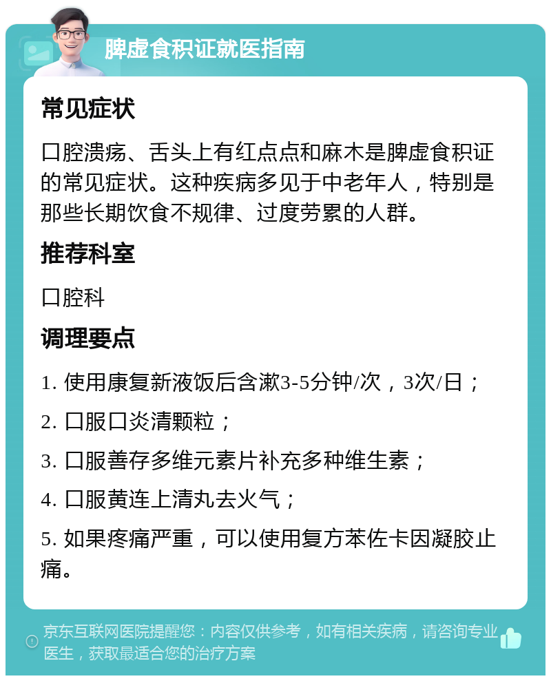 脾虚食积证就医指南 常见症状 口腔溃疡、舌头上有红点点和麻木是脾虚食积证的常见症状。这种疾病多见于中老年人，特别是那些长期饮食不规律、过度劳累的人群。 推荐科室 口腔科 调理要点 1. 使用康复新液饭后含漱3-5分钟/次，3次/日； 2. 口服口炎清颗粒； 3. 口服善存多维元素片补充多种维生素； 4. 口服黄连上清丸去火气； 5. 如果疼痛严重，可以使用复方苯佐卡因凝胶止痛。