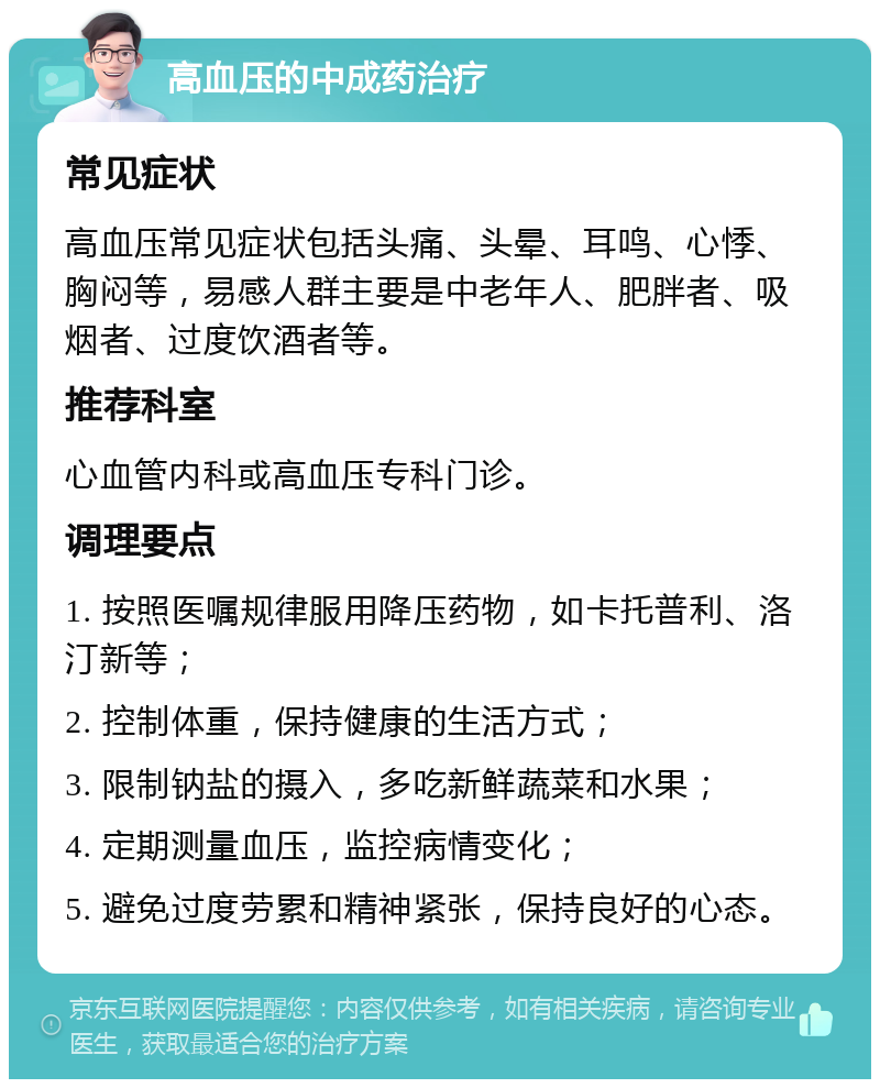 高血压的中成药治疗 常见症状 高血压常见症状包括头痛、头晕、耳鸣、心悸、胸闷等，易感人群主要是中老年人、肥胖者、吸烟者、过度饮酒者等。 推荐科室 心血管内科或高血压专科门诊。 调理要点 1. 按照医嘱规律服用降压药物，如卡托普利、洛汀新等； 2. 控制体重，保持健康的生活方式； 3. 限制钠盐的摄入，多吃新鲜蔬菜和水果； 4. 定期测量血压，监控病情变化； 5. 避免过度劳累和精神紧张，保持良好的心态。