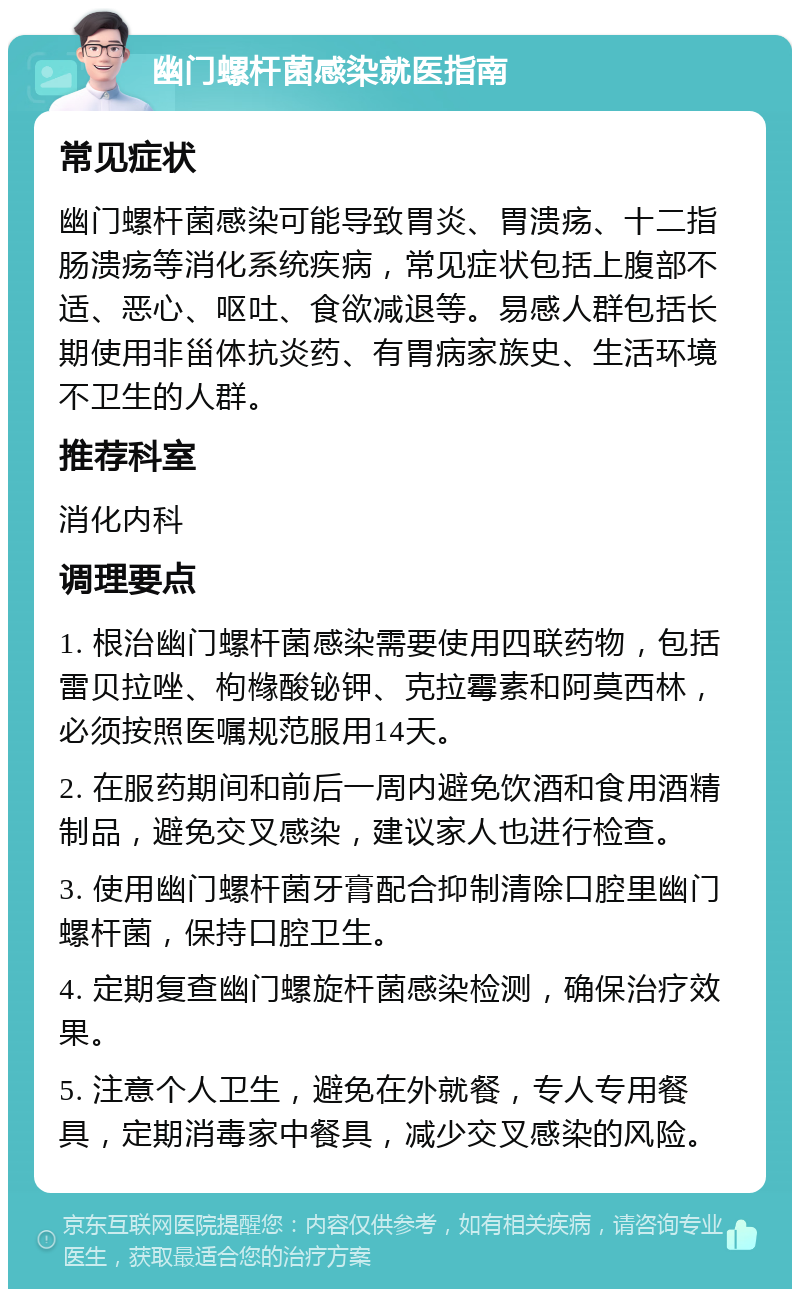 幽门螺杆菌感染就医指南 常见症状 幽门螺杆菌感染可能导致胃炎、胃溃疡、十二指肠溃疡等消化系统疾病，常见症状包括上腹部不适、恶心、呕吐、食欲减退等。易感人群包括长期使用非甾体抗炎药、有胃病家族史、生活环境不卫生的人群。 推荐科室 消化内科 调理要点 1. 根治幽门螺杆菌感染需要使用四联药物，包括雷贝拉唑、枸橼酸铋钾、克拉霉素和阿莫西林，必须按照医嘱规范服用14天。 2. 在服药期间和前后一周内避免饮酒和食用酒精制品，避免交叉感染，建议家人也进行检查。 3. 使用幽门螺杆菌牙膏配合抑制清除口腔里幽门螺杆菌，保持口腔卫生。 4. 定期复查幽门螺旋杆菌感染检测，确保治疗效果。 5. 注意个人卫生，避免在外就餐，专人专用餐具，定期消毒家中餐具，减少交叉感染的风险。