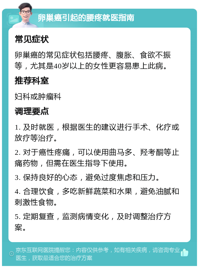 卵巢癌引起的腰疼就医指南 常见症状 卵巢癌的常见症状包括腰疼、腹胀、食欲不振等，尤其是40岁以上的女性更容易患上此病。 推荐科室 妇科或肿瘤科 调理要点 1. 及时就医，根据医生的建议进行手术、化疗或放疗等治疗。 2. 对于癌性疼痛，可以使用曲马多、羟考酮等止痛药物，但需在医生指导下使用。 3. 保持良好的心态，避免过度焦虑和压力。 4. 合理饮食，多吃新鲜蔬菜和水果，避免油腻和刺激性食物。 5. 定期复查，监测病情变化，及时调整治疗方案。