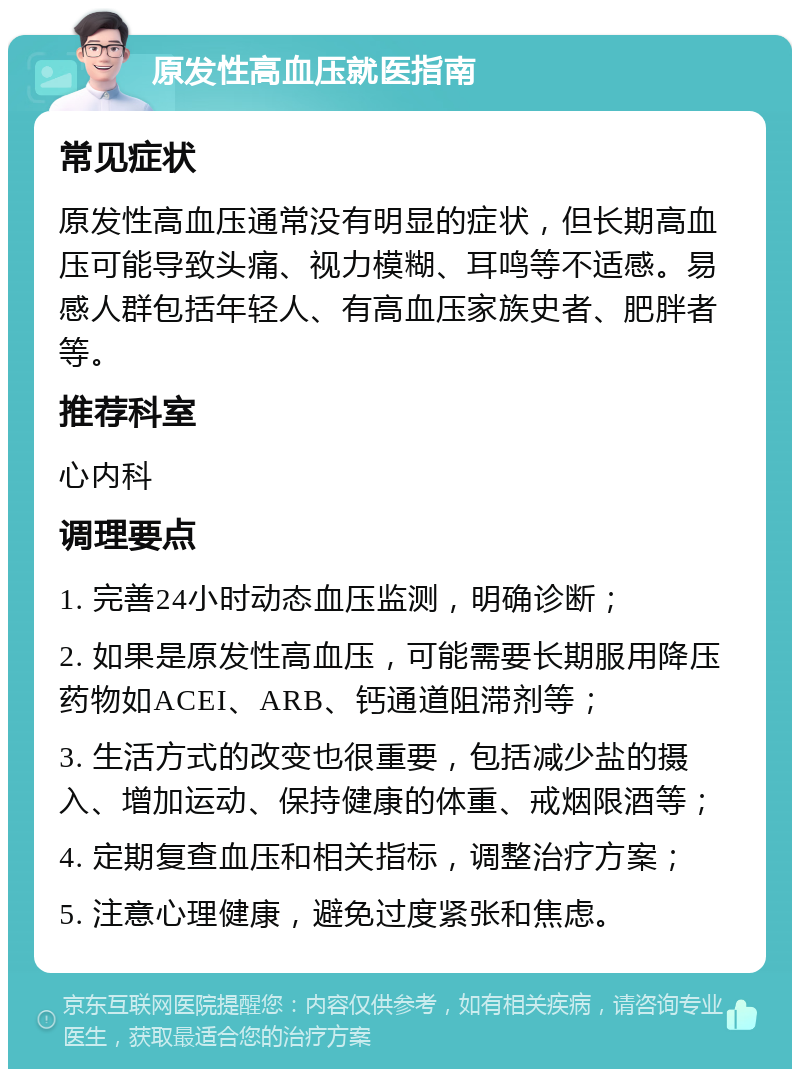 原发性高血压就医指南 常见症状 原发性高血压通常没有明显的症状，但长期高血压可能导致头痛、视力模糊、耳鸣等不适感。易感人群包括年轻人、有高血压家族史者、肥胖者等。 推荐科室 心内科 调理要点 1. 完善24小时动态血压监测，明确诊断； 2. 如果是原发性高血压，可能需要长期服用降压药物如ACEI、ARB、钙通道阻滞剂等； 3. 生活方式的改变也很重要，包括减少盐的摄入、增加运动、保持健康的体重、戒烟限酒等； 4. 定期复查血压和相关指标，调整治疗方案； 5. 注意心理健康，避免过度紧张和焦虑。