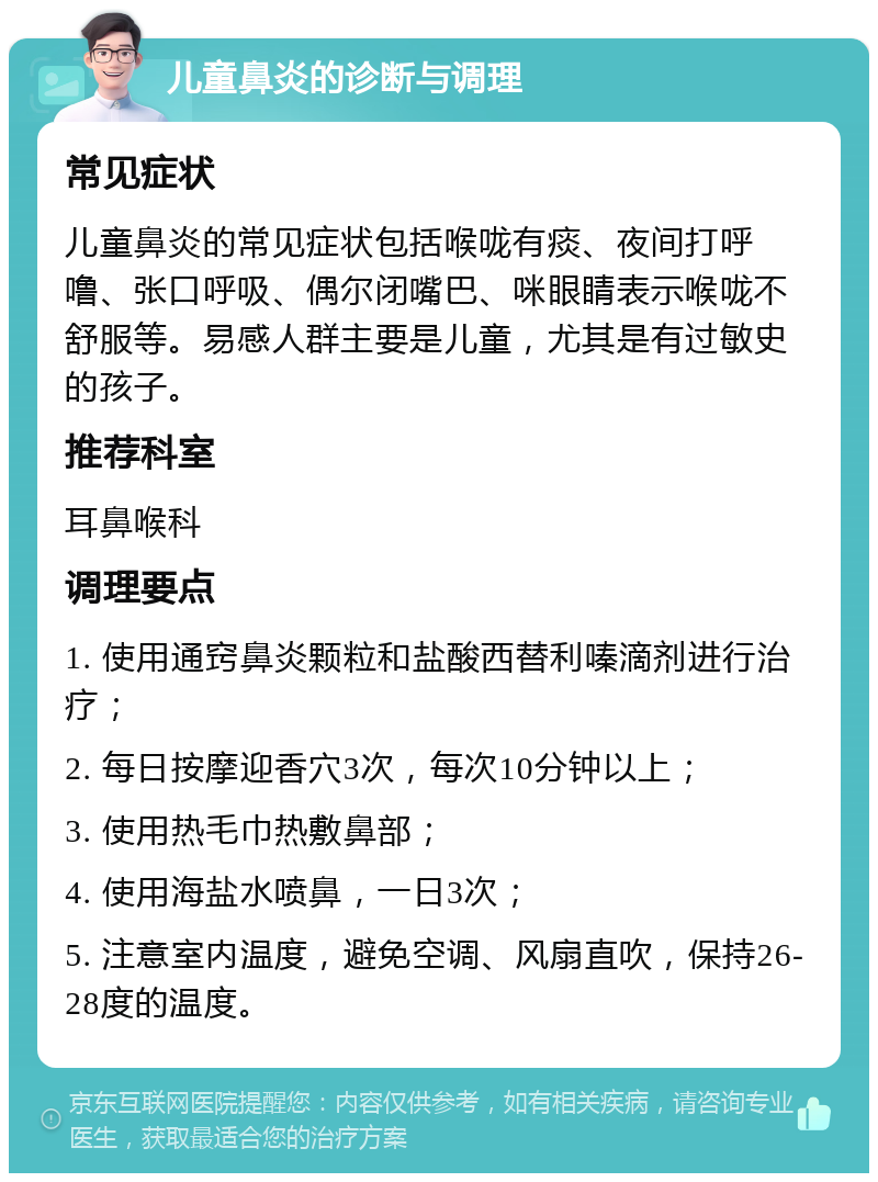 儿童鼻炎的诊断与调理 常见症状 儿童鼻炎的常见症状包括喉咙有痰、夜间打呼噜、张口呼吸、偶尔闭嘴巴、咪眼睛表示喉咙不舒服等。易感人群主要是儿童，尤其是有过敏史的孩子。 推荐科室 耳鼻喉科 调理要点 1. 使用通窍鼻炎颗粒和盐酸西替利嗪滴剂进行治疗； 2. 每日按摩迎香穴3次，每次10分钟以上； 3. 使用热毛巾热敷鼻部； 4. 使用海盐水喷鼻，一日3次； 5. 注意室内温度，避免空调、风扇直吹，保持26-28度的温度。