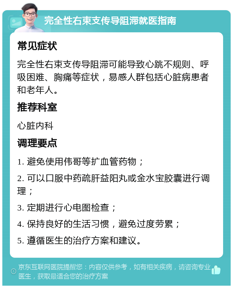 完全性右束支传导阻滞就医指南 常见症状 完全性右束支传导阻滞可能导致心跳不规则、呼吸困难、胸痛等症状，易感人群包括心脏病患者和老年人。 推荐科室 心脏内科 调理要点 1. 避免使用伟哥等扩血管药物； 2. 可以口服中药疏肝益阳丸或金水宝胶囊进行调理； 3. 定期进行心电图检查； 4. 保持良好的生活习惯，避免过度劳累； 5. 遵循医生的治疗方案和建议。