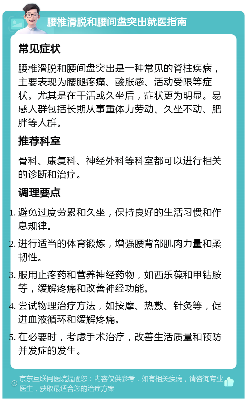 腰椎滑脱和腰间盘突出就医指南 常见症状 腰椎滑脱和腰间盘突出是一种常见的脊柱疾病，主要表现为腰腿疼痛、酸胀感、活动受限等症状。尤其是在干活或久坐后，症状更为明显。易感人群包括长期从事重体力劳动、久坐不动、肥胖等人群。 推荐科室 骨科、康复科、神经外科等科室都可以进行相关的诊断和治疗。 调理要点 避免过度劳累和久坐，保持良好的生活习惯和作息规律。 进行适当的体育锻炼，增强腰背部肌肉力量和柔韧性。 服用止疼药和营养神经药物，如西乐葆和甲钴胺等，缓解疼痛和改善神经功能。 尝试物理治疗方法，如按摩、热敷、针灸等，促进血液循环和缓解疼痛。 在必要时，考虑手术治疗，改善生活质量和预防并发症的发生。