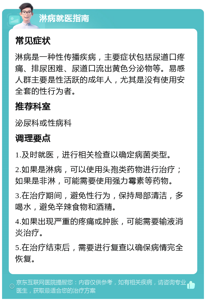 淋病就医指南 常见症状 淋病是一种性传播疾病，主要症状包括尿道口疼痛、排尿困难、尿道口流出黄色分泌物等。易感人群主要是性活跃的成年人，尤其是没有使用安全套的性行为者。 推荐科室 泌尿科或性病科 调理要点 1.及时就医，进行相关检查以确定病菌类型。 2.如果是淋病，可以使用头孢类药物进行治疗；如果是非淋，可能需要使用强力霉素等药物。 3.在治疗期间，避免性行为，保持局部清洁，多喝水，避免辛辣食物和酒精。 4.如果出现严重的疼痛或肿胀，可能需要输液消炎治疗。 5.在治疗结束后，需要进行复查以确保病情完全恢复。