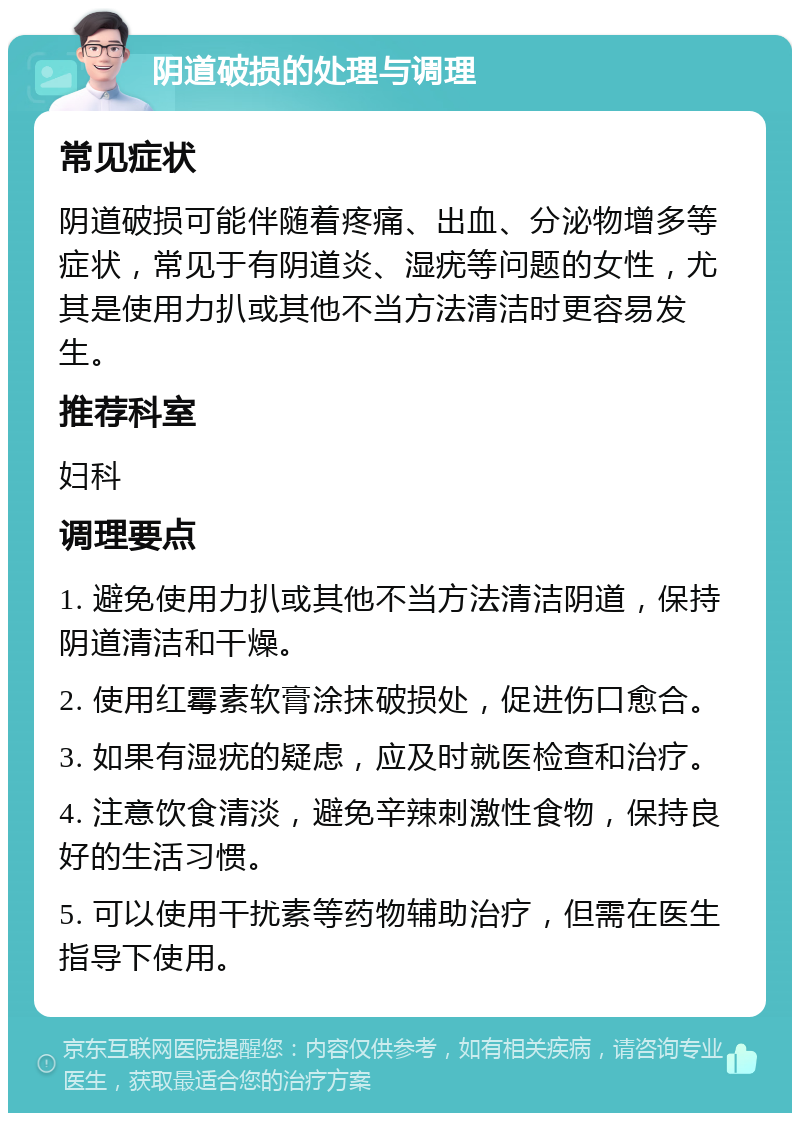 阴道破损的处理与调理 常见症状 阴道破损可能伴随着疼痛、出血、分泌物增多等症状，常见于有阴道炎、湿疣等问题的女性，尤其是使用力扒或其他不当方法清洁时更容易发生。 推荐科室 妇科 调理要点 1. 避免使用力扒或其他不当方法清洁阴道，保持阴道清洁和干燥。 2. 使用红霉素软膏涂抹破损处，促进伤口愈合。 3. 如果有湿疣的疑虑，应及时就医检查和治疗。 4. 注意饮食清淡，避免辛辣刺激性食物，保持良好的生活习惯。 5. 可以使用干扰素等药物辅助治疗，但需在医生指导下使用。