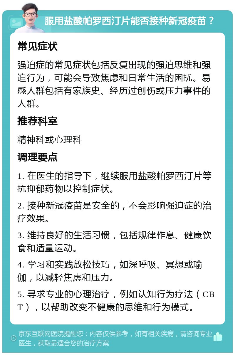 服用盐酸帕罗西汀片能否接种新冠疫苗？ 常见症状 强迫症的常见症状包括反复出现的强迫思维和强迫行为，可能会导致焦虑和日常生活的困扰。易感人群包括有家族史、经历过创伤或压力事件的人群。 推荐科室 精神科或心理科 调理要点 1. 在医生的指导下，继续服用盐酸帕罗西汀片等抗抑郁药物以控制症状。 2. 接种新冠疫苗是安全的，不会影响强迫症的治疗效果。 3. 维持良好的生活习惯，包括规律作息、健康饮食和适量运动。 4. 学习和实践放松技巧，如深呼吸、冥想或瑜伽，以减轻焦虑和压力。 5. 寻求专业的心理治疗，例如认知行为疗法（CBT），以帮助改变不健康的思维和行为模式。