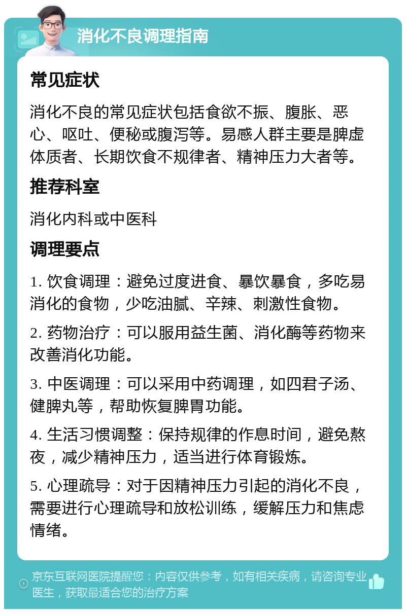 消化不良调理指南 常见症状 消化不良的常见症状包括食欲不振、腹胀、恶心、呕吐、便秘或腹泻等。易感人群主要是脾虚体质者、长期饮食不规律者、精神压力大者等。 推荐科室 消化内科或中医科 调理要点 1. 饮食调理：避免过度进食、暴饮暴食，多吃易消化的食物，少吃油腻、辛辣、刺激性食物。 2. 药物治疗：可以服用益生菌、消化酶等药物来改善消化功能。 3. 中医调理：可以采用中药调理，如四君子汤、健脾丸等，帮助恢复脾胃功能。 4. 生活习惯调整：保持规律的作息时间，避免熬夜，减少精神压力，适当进行体育锻炼。 5. 心理疏导：对于因精神压力引起的消化不良，需要进行心理疏导和放松训练，缓解压力和焦虑情绪。