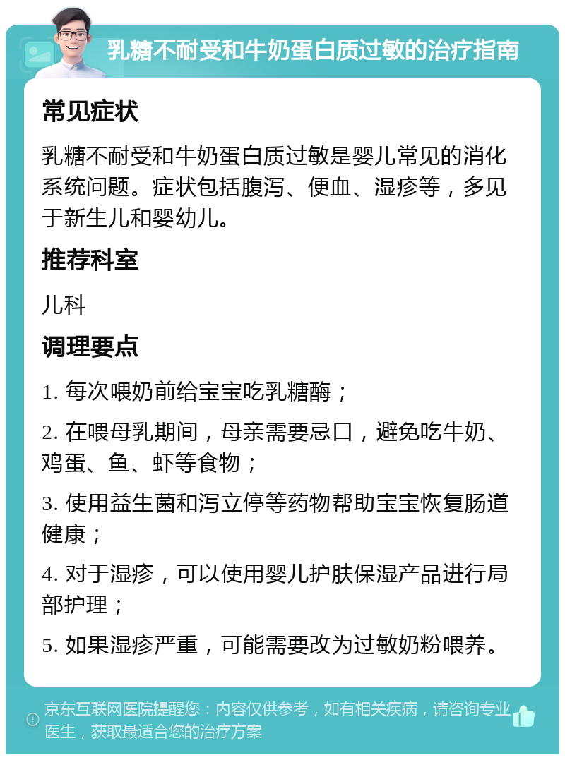 乳糖不耐受和牛奶蛋白质过敏的治疗指南 常见症状 乳糖不耐受和牛奶蛋白质过敏是婴儿常见的消化系统问题。症状包括腹泻、便血、湿疹等，多见于新生儿和婴幼儿。 推荐科室 儿科 调理要点 1. 每次喂奶前给宝宝吃乳糖酶； 2. 在喂母乳期间，母亲需要忌口，避免吃牛奶、鸡蛋、鱼、虾等食物； 3. 使用益生菌和泻立停等药物帮助宝宝恢复肠道健康； 4. 对于湿疹，可以使用婴儿护肤保湿产品进行局部护理； 5. 如果湿疹严重，可能需要改为过敏奶粉喂养。