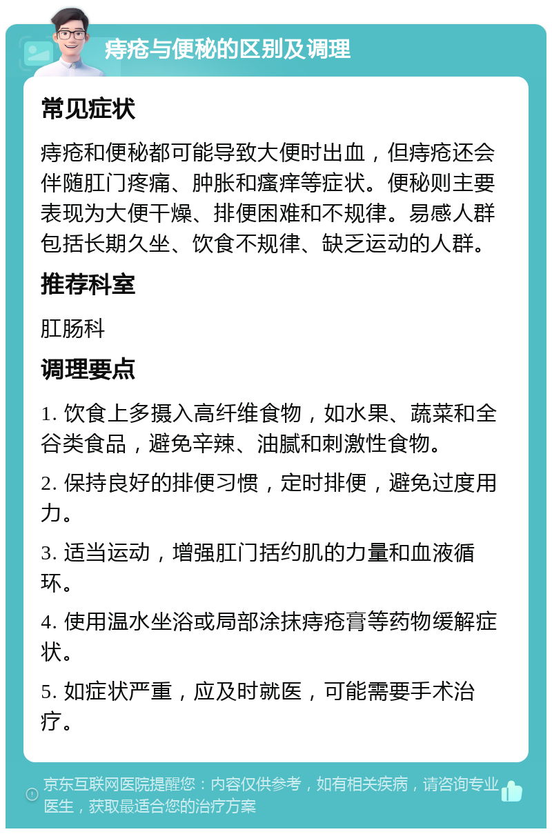 痔疮与便秘的区别及调理 常见症状 痔疮和便秘都可能导致大便时出血，但痔疮还会伴随肛门疼痛、肿胀和瘙痒等症状。便秘则主要表现为大便干燥、排便困难和不规律。易感人群包括长期久坐、饮食不规律、缺乏运动的人群。 推荐科室 肛肠科 调理要点 1. 饮食上多摄入高纤维食物，如水果、蔬菜和全谷类食品，避免辛辣、油腻和刺激性食物。 2. 保持良好的排便习惯，定时排便，避免过度用力。 3. 适当运动，增强肛门括约肌的力量和血液循环。 4. 使用温水坐浴或局部涂抹痔疮膏等药物缓解症状。 5. 如症状严重，应及时就医，可能需要手术治疗。