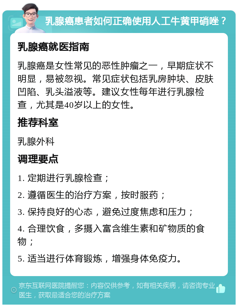 乳腺癌患者如何正确使用人工牛黄甲硝唑？ 乳腺癌就医指南 乳腺癌是女性常见的恶性肿瘤之一，早期症状不明显，易被忽视。常见症状包括乳房肿块、皮肤凹陷、乳头溢液等。建议女性每年进行乳腺检查，尤其是40岁以上的女性。 推荐科室 乳腺外科 调理要点 1. 定期进行乳腺检查； 2. 遵循医生的治疗方案，按时服药； 3. 保持良好的心态，避免过度焦虑和压力； 4. 合理饮食，多摄入富含维生素和矿物质的食物； 5. 适当进行体育锻炼，增强身体免疫力。