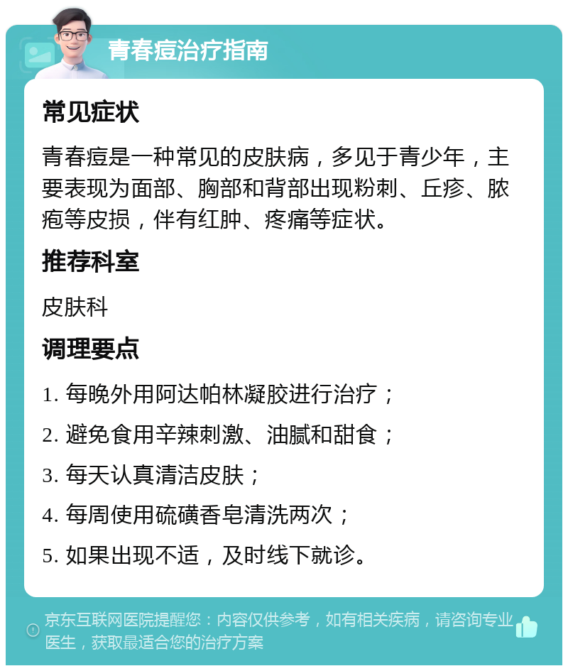 青春痘治疗指南 常见症状 青春痘是一种常见的皮肤病，多见于青少年，主要表现为面部、胸部和背部出现粉刺、丘疹、脓疱等皮损，伴有红肿、疼痛等症状。 推荐科室 皮肤科 调理要点 1. 每晚外用阿达帕林凝胶进行治疗； 2. 避免食用辛辣刺激、油腻和甜食； 3. 每天认真清洁皮肤； 4. 每周使用硫磺香皂清洗两次； 5. 如果出现不适，及时线下就诊。