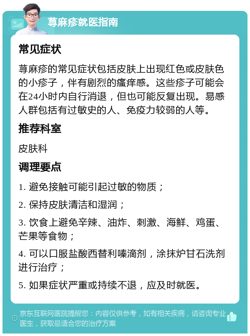 荨麻疹就医指南 常见症状 荨麻疹的常见症状包括皮肤上出现红色或皮肤色的小疹子，伴有剧烈的瘙痒感。这些疹子可能会在24小时内自行消退，但也可能反复出现。易感人群包括有过敏史的人、免疫力较弱的人等。 推荐科室 皮肤科 调理要点 1. 避免接触可能引起过敏的物质； 2. 保持皮肤清洁和湿润； 3. 饮食上避免辛辣、油炸、刺激、海鲜、鸡蛋、芒果等食物； 4. 可以口服盐酸西替利嗪滴剂，涂抹炉甘石洗剂进行治疗； 5. 如果症状严重或持续不退，应及时就医。